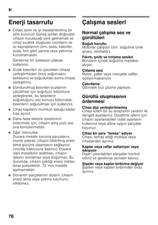 tr
72
Dondurulmuş besinlerin son
kullanma tarihi
Dondurulmuş besinlerin dayanma süresi,
-18 °C ısı derecesi ayarında:
■ Balık, sucuk, hazır yemek, hamur
ürünleri:
6 aya kadar
■ Peynir, kanatlı hayvanlar, et:
8 aya kadar
■ Sebze, meyve:
12 aya kadar
Süper dondurma
Vitaminlerin, besi değerlerinin,
görünüşün ve tadın korunması için,
besinler mümkün olduğu kadar hızlı bir
şekilde ortalarına kadar tamamen
dondurulmalıdır.
Taze besin yerleştirmeden birkaç saat
önce süper dondurma fonksiyonunu
devreye sokarak, taze besinler
yerşetirildiğinde söz konusu olabilecek
istenmeyen ısı derecesi yükselmesini
önleyiniz.
Genel olarak 4-6 saat kadar önceden
çalıştırmak yeterlidir.
Bu fonksiyon devreye sokulduktan sonra,
kompresör sürekli çalışır ve dondurucu
bölmesinde çok düşük bir dereceye
ulaşılır.
Azm. dondurma kapasitesi kullanılmak
isteniyorsa, taze besin yerleştirilmeden
24 saat önce süper dondurma
fonksiyonu devreye sokulmalıdır.
Az miktarda besin (azami 2 kg kadar),
süper dondurma fonksiyonu
kullanılmadan da dondurulabilir.
Bilgi
Süper dondurma devreye sokulmuşsa,
daha fazla işletme sesleri duyulabilir.
Açılması ve kapatılması
Resim 2
Dondurucu bölmesi süper tuşuna 10,
süper göstergesi 4 yanıncaya kadar
basınız.
Süper dondurma fonksiyonu yakl.
2½ gün sonra otomatik olarak kapanır.
Dondurulmuş
besinlerin buzunun
çözülmesi
Besin çeşitlerine ve kullanım amacına
göre, şu olanaklar arasında seçme
yapılabilir:
■ Oda sıcaklığında
■ Buzdolabında
■ Elektrikli fırında, sıcak hava ventilatörü
kullanılarak/kullanılmadan
■ Mikrodalga fırında
ã=Dikkat
Buzu çözülmeye başlamış veya
çözülmüş olan besinleri tekrar
dondurmayınız. Bu besinleri ancak
pişirdikten sonra (pişiriniz veya kızartınız)
yeniden dondurabilirsiniz.
Bu durumda besinin azami depolama
süresini tamamen kullanmayınız.
 