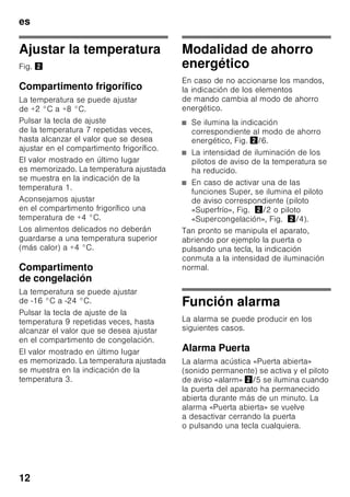es
11
Conectar el aparato
1. Accionar la tecla de conexión
y desconexión del aparato 1/11. La
señal acústica de aviso se activa.
2. Pulsar la tecla «alarm» 2/5. La señal
acústica de aviso se apaga.
La tecla «alarm» 2/5 permanece
iluminada hasta que se ha alcanzado la
temperatura ajustada.
De fábrica se aconseja ajustar las
siguientes temperaturas:
■ Compartimento frigorífico: +4 °C
■ Compartimento de congelación: –
18 °C
Advertencias relativas
al funcionamiento del aparato
■ El aparato puede necesitar varias
horas hasta alcanzar todas las
temperaturas ajustadas.
■ Gracias al sistema automático
NoFrost, el compartimento de
congelación permanece libre de
escarcha, no siendo necesario
efectuar su desescarchado. Por ello
no hay que realizar el desescarchado
del mismo.
■ Los lados frontales del cuerpo del
aparato son calentados ligeramente.
De este modo se impide la formación
de agua de condensación en la zona
de la junta de la puerta.
■ En caso de no poder abrir la puerta
del compartimento de congelación
inmediatamente después de cerrarla,
aguardar unos instantes hasta que la
depresión generada haya sido
compensada.
7 Teclas de ajuste de la
temperatura en el
compartimento frigorífico
Permiten ajustar la temperatura
del compartimento frigorífico.
8 Tecla «super» Compartimento
frigorífico
Conecta y desconecta la función
de superfrío.
9 Teclas de ajuste de la
temperatura en el
compartimento de congelación
Permiten ajustar la temperatura
del compartimento de
congelación.
10 Tecla «super» Compartimento
de congelación
Conecta y desconecta la función
de supercongelación.
 