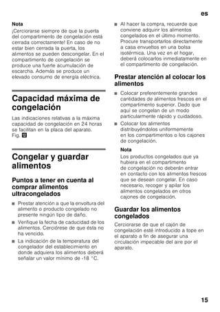 es
14
Compartimento
frigorífico
El compartimento frigorífico es el lugar
ideal para guardar platos cocinados, pan
y bollería, latas de conserva, leche
condensada y queso curado.
Puntos a observar al guardar
los alimentos
■ Guarde preferentemente alimentos
en estado fresco y en perfectas
condiciones. De este modo
conservarán su calidad y frescura
durante más tiempo.
■ En el caso de productos
precocinados o alimentos envasados
deberán observarse las fechas
de caducidad o de consumo
señaladas por el fabricante .
■ Asimismo se aconseja envolver los
alimentos bien o cubrirlos antes
de introducirlos en el frigorífico a fin
de que conserven su aroma, color y
sabor. De este modo se evita,
además, que puedan producirse
transferencias de sabor de un
alimento a otro o decoloraciones de
las piezas de plástico en el
compartimento frigorífico.
■ Dejar enfriar los alimentos o bebidas
calientes hasta una temperatura
ambiente antes de introducirlos en el
aparato.
Nota
Evite el contacto directo de los alimentos
con el panel posterior del aparato, de lo
contrario la libre circulación del aire
quedará afectada.
Los alimentos o envases podrían quedar
adheridos al panel.
Superfrío
Mediante esta función se enfría el
compartimento frigorífico durante aprox.
6 horas hasta alcanzar la temperatura
más baja posible, conmutando
a continuación a la temperatura ajustada
con anterioridad a la activación de la
opción.
La función de superfrío se selecciona
en caso de
■ antes de introducir grandes
cantidades de alimentos.
■ desear enfriar rápidamente bebidas.
Activar y desactivar
Fig. 2
Pulsar la tecla «super»
del compartimento frigorífico 8 hasta
que el piloto de aviso Superfrío 2 se
ilumine.
Compartimento de
congelación
El compartimento de
congelación es adecuado
■ para guardar productos
ultracongelados,
■ para preparar cubitos de hielo,
■ para congelar alimentos frescos.
 