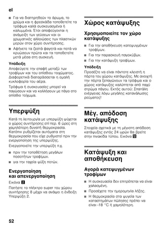 el
49
Θέση της συσκευής σε
λειτουργία
1. Πατήστε το πλήκτρο On/Off 1/11.
Ενα προειδοποιητικό ηχητικό σήμα
ηχεί.
2. Πατήστε το πλήκτρο alarm
(συναγερμού) 2/5. Το
προειδοποιητικό ηχητικό σήμα παύει.
Το πλήκτρο alarm (συναγερμού) 2/5
είναι αναμμένο, μέχρι να επιτευχθεί η
ρυθμισμένη θερμοκρασία.
Από το εργοστάσιο συνιστώνται οι
ακόλουθες θερμοκρασίες:
■ Χώρος συντήρησης: +4 °C
■ Χώρος κατάψυξης: –18 °C
Υποδείξεις σχετικά με τη
λειτουργία
■ Μετά τη θέση σε λειτουργία μπορεί να
χρειαστούν αρκετές ώρες, μέχρι να
επιτευχθούν οι ρυθμισμένες
θερμοκρασίες.
■ Χάρη στο υπεραυτόματο σύστημα
NoFrost ο χώρος κατάψυξης
παραμένει χωρίς πάγο. Απόψυξη δεν
είναι πλέον απαραίτητη.
■ Οι μετωπικές πλευρές του
περιβλήματος θερμαίνονται εν μέρει
ελαφρά, αυτό εμποδίζει τον
σχηματισμό νερού συμπύκνωσης στην
περιοχή της τσιμούχας της πόρτας.
■ Σε περίπτωση που η πόρτα του χώρου
κατάψυξης δεν ξανανοίγει αμέσως
μετά το κλείσιμο, περιμένετε μια
στιγμή, μέχρι να αντισταθμιστεί η
υποπίεση που προέκυψε.
7 Πλήκτρα ρύθμισης
θερμοκρασίας χώρου
συντήρησης
Με αυτά τα πλήκτρα ρυθμίζεται η
θερμοκρασία του χώρου
συντήρησης.
8 Πλήκτρο ”super” χώρου
συντήρησης
Χρησιμεύει για τη θέση της
υπερψύξης σε και εκτός
λειτουργίας.
9 Πλήκτρα ρύθμισης
θερμοκρασίας χώρου
κατάψυξης
Με τα πλήκτρα αυτά ρυθμίζεται η
θερμοκρασία του χώρου
κατάψυξης.
10 Πλήκτρο ”super” Χώρος
κατάψυξης
Χρησιμεύει για τη θέση της
υπερκατάψυξης σε και εκτός
λειτουργίας.
 