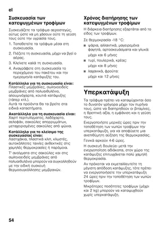 el
51
Συναγερμός θερμοκρασίας
Ο συναγερμός θερμοκρασίας
ενεργοποιείται, όταν η θερμοκρασία στον
χώρο κατάψυξης είναι πολύ υψηλή και
υπάρχει κίνδυνος για τα κατεψυγμένα
τρόφιμα.
Η ένδειξη θερμοκρασίας 3 αναβοσβήνει
και το πλήκτρο συναγερμού 5 ανάβει.
Μετά το πάτημα του πλήκτρου
συναγερμού (alarm) 5, η ένδειξη
θερμοκρασίας 3 δείχνει επί πέντε
δευτερόλεπτα την υψηλότερη
θερμοκρασία, η οποία επικράτησε στον
χώρο κατάψυξης.
Στη συνέχεια αυτή η τιμή σβήνεται και
η ένδειξη θερμοκρασίας 3 δείχνει τη
ρυθμισμένη θερμοκρασία.
Χωρίς κίνδυνο για τα κατεψυγμένα
τρόφιμα ο συναγερμός μπορεί να
ενεργοποιηθεί
■ Όταν τίθεται η συσκευή για πρώτη
φορά σε λειτουργία.
■ Κατά την τοποθέτηση μεγάλων
ποσοτήτων νωπών τροφίμων.
■ Όταν η πόρτα του χώρου κατάψυξης
ήταν ανοιχτή για μεγάλο διάστημα.
Υπόδειξη
Μην ξανακαταψύξετε τα μισοξεπαγωμένα
ή τελείως ξεπαγωμένα κατεψυγμένα
τρόφιμα. Μόνον αφού τα μαγειρέψετε,
μπορείτε να καταψύξετε εκ νέου το
έτοιμο φαγητό.
Μην εξαντλήσετε πλέον τη μέγιστη
διάρκεια αποθήκευσης.
Απενεργοποίηση συναγερμού
Εικόνα 2
Πατήστε το πλήκτρο alarm
(συναγερμού) 5 για να απενεργοποιήσετε
το προειδοποιητικό ηχητικό σήμα.
Ωφέλιμο περιεχόμενο
Τα στοιχεία για το ωφέλιμο περιεχόμενο
θα τα βρείτε μέσα στη συσκευή σας στην
πινακίδα τύπου. Εικόνα ,
Πλήρης εκμετάλλευση της
χωρητικότητας του χώρου
κατάψυξης
Για να τοποθετήσετε την μέγιστη
ποσότητα κατεψυγμένων αγαθών
μπορείτε να αφαιρέσετε από τη συσκευή
όλα τα δοχεία κατεψυγμένων τροφίμων
εκτός από το τελευταίο. Έπειτα μπορείτε
να στοιβάξετε τα τρόφιμα απευθείας
επάνω στις σχάρες κατάψυξης.
Αφαίρεση μερών εξοπλισμού
Για την αφαίρεση, τραβήξτε τα δοχεία
κατεψυγμένων τροφίμων προς έξω μέχρι
τέρμα, ανασηκώστε τα και βγάλτε τα.
Εικόνα 7
Χώρος συντήρησης
Ο χώρος συντήρησης είναι ο ιδανικός
χώρος φύλαξης για έτοιμα φαγητά,
αρτοσκευάσματα, κονσέρβες, γάλα
εβαπορέ και σκληρό τυρί.
Κατά την αποθήκευση
προσέχετε τα εξής
■ Αποθηκεύετε φρέσκα, άθικτα τρόφιμα.
Έτσι διατηρείται για μεγαλύτερο
διάστημα η ποιότητα και η φρεσκάδα.
■ Σε έτοιμα προϊόντα και τυποποιημένα
τρόφιμα προσέξτε την ημερομηνία
ανάλωσης ή την ημερομηνία λήξης
που δίνεται από τον κατασκευαστή.
 