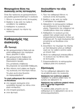 el
54
Συσκευασία των
κατεψυγμένων τροφίμων
Συσκευάζετε τα τρόφιμα αεροστεγώς,
ούτως ώστε να μη χάσουν ούτε τη γεύση
τους ούτε την υγρασία τους.
1. Τοποθετείτε τα τρόφιμα μέσα στη
συσκευασία.
2. Πιέζετε τη συσκευασία, μέχρι να βγεί ο
αέρας.
3. Κλείνετε καλά τη συσκευασία.
4. Αναγράφετε στη συσκευασία το
περιεχόμενο του πακέτου και την
ημερομηνία κατάψυξής του.
Κατάλληλα για τη συσκευασία είναι:
Πλαστικές μεμβράνες, σωληνοειδείς
μεμβράνες από πολυαιθυλένιο,
αλουμινόχαρτα, κουτιά κατάψυξης
(τάπερ κτλ.).
Αυτά τα προϊόντα θα τα βρείτε στα
ειδικά καταστήματα.
Ακατάλληλα για τη συσκευασία είναι:
Χαρτί περιτυλίγματος, λαδόχαρτο,
σελοφάν, σακούλες απορριμμάτων,
μεταχειρισμένες σακούλες από ψώνια.
Κατάλληλα για το κλείσιμο της
συσκευασίας είναι:
Λαστιχάκια, πλαστικά κλιπ, κλωστές,
αυτοκόλλητες ταινίες ανθεκτικές στις
χαμηλές θερμοκρασίες ή παρόμοια.
Τ' ανοίγματα στις σακούλες και στις
σωληνοειδείς μεμβράνες από
πολυαιθυλένιο μπορούν να συγκολληθούν
με την ειδική συσκευή
θερμοσυγκόλλησης μεμβρανών.
Χρόνος διατήρησης των
κατεψυγμένων τροφίμων
Η διάρκεια διατήρησης εξαρτάται από το
είδος των τροφίμων.
Σε θερμοκρασία -18 °C:
■ ψάρια, αλλαντικά, μαγειρεμένα
φαγητά, αρτοσκευάσματα και γλυκά:
μέχρι και 6 μήνες
■ τυρί, πουλερικά, κρέας:
μέχρι και 8 μήνες
■ λαχανικά, φρούτα:
μέχρι και 12 μήνες
Υπερκατάψυξη
Τα τρόφιμα πρέπει να καταψύχονται όσο
το δυνατόν γρήγορα μέχρι τον πυρήνα
τους, ώστε να διατηρηθούν οι βιταμίνες,
η θρεπτική αξία, η εμφάνιση και η γεύση
τους.
Ενεργοποιήστε μερικές ώρες πριν την
τοποθέτηση των νωπών τροφίμων την
υπερκατάψυξη, για να αποφύγετε μια
ανεπιθύμητη αύξηση της θερμοκρασίας.
Γενικά αρκούν 4-6 ώρες.
Η συσκευή δουλεύει μετά την
ενεργοποίηση αδιάκοπα, στον χώρο της
κατάψυξης επιτυγχάνεται πολύ χαμηλή
θερμοκρασία.
Αν πρόκειται να εκμεταλλευτείτε τη
μέγιστη απόδοση κατάψυξης, τότε πρέπει
να ενεργοποιήσετε την υπερκατάψυξη
24 ώρες πριν την τοποθέτηση των νωπών
τροφίμων.
Μικρότερες ποσότητες τροφίμων (μέχρι
και 2 kg) μπορούν να καταψυχθούν
χωρίς υπερκατάψυξη.
 