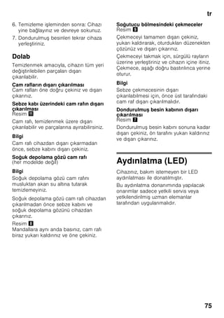 tr
71
Taze besinlerin
dondurulması
Dondurmak için sadece taze ve iyi
besinler kullanınız.
Besi değerinin, aromanın ve rengin
mümkün olduğu kadar korunması için,
sebze dondurulmadan önce kısa
haşlanmalıdır. Patlıcanlarda, biberlerde,
kabaklarda ve kuşkonmazda kısa
haşlama işlemi yapılması gerekmez.
Dondurma ve kısa haşlama hakkında
literatür veya bilgi kaynakları için
kitapçılara bakınız.
Bilgi
Dondurulacak besinlerin, önceden
dondurulmuş besinler ile temasını
önleyiniz.
■ Dondurulmaya elverişli besinler:
Hamur işleri, balık ve deniz ürünleri, et,
av eti, kanatlılar, sebze, meyve, otsu
baharatlar, kabuksuz yumurta, peynir,
tereyağı ve süzme yoğurt gibi süt
ürünleri, hazır yemekler, çorba, türlü,
pişmiş et ve balık gibi yemek artıkları,
patates yemekleri, sufleler ve tatlı
besinler.
■ Dondurulmaya elverişli olmayan
besinler:
Yaprak salata, kırmızı turp, kabuğu
içinde yumurta, üzüm, bütün elma,
armut ve şeftali, katı pişmiş yumurta,
yoğurt, kesilmiş süt, krema, crème
fraîche ve mayonez.
Dondurulmuş besinlerin
ambalajlanması
Besinleri hava giremiyecek şekilde
paketleyiniz ki, tadı bozulmasın veya
kurumasın. Besinleri ambalajlamak için
veya besin kaplarını kapatmak için,
sağlığa zararlı olabilecek malzemeler
kullanmayınız.
1. Besinleri ambalaja koyunuz.
2. Havayı bastırıp boşaltınız.
3. Ambalajı sıkı ve hava sızmayacak
şekilde kapatınız.
4. Ambalaj üzerine içindeki besinlerin
ismini ve dondurma tarihini yazınız.
Ambalaj olarak kullanılabilecek uygun
malzemler:
Plastik folyo, polietilenden torba folyo,
alüminyum folyo ve dondurmak için
uygun kutular.
Bu ürünleri ve malzemeleri ilgili alış veriş
merkezlerinde bulabilirsiniz.
Paketlemek için şu malzemeler uygun
değildir:
Paketleme kağıdı, parşömen kağıdı,
selofan (jelatinli kağıt), çöp torbası ve
kullanılmış poşetler.
Paket kapatmak için uygun malzemeler:
Lastik halkalar, plastik klipsler, bağlama
iplikleri, soğuğa dayanıklı yapışkan
bantlar veya benzeri malzemeler.
Polietilenden torba ve hortum folyoları,
bir folyo kaynak yapıştırma cihazı ile
yapıştırılabilir.
 