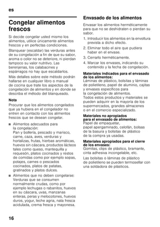 es
15
Nota
¡Cerciorarse siempre de que la puerta
del compartimento de congelación está
cerrada correctamente! En caso de no
estar bien cerrada la puerta, los
alimentos se pueden descongelar. En el
compartimento de congelación se
produce una fuerte acumulación de
escarcha. Además se produce un
elevado consumo de energía eléctrica.
Capacidad máxima de
congelación
Las indicaciones relativas a la máxima
capacidad de congelación en 24 horas
se facilitan en la placa del aparato.
Fig. ,
Congelar y guardar
alimentos
Puntos a tener en cuenta al
comprar alimentos
ultracongelados
■ Prestar atención a que la envoltura del
alimento o producto congelado no
presente ningún tipo de daño.
■ Verifique la fecha de caducidad de los
alimentos. Cerciórese de que ésta no
ha vencido.
■ La indicación de la temperatura del
congelador del establecimiento en
donde adquiera los alimentos deberá
señalar un valor mínimo de -18 °C.
■ Al hacer la compra, recuerde que
conviene adquirir los alimentos
congelados en el último momento.
Procure transportarlos directamente
a casa envueltos en una bolsa
isotérmica. Una vez en el hogar,
deberá colocarlos inmediatamente en
el compartimento de congelación.
Prestar atención al colocar los
alimentos
■ Colocar preferentemente grandes
cantidades de alimentos frescos en el
compartimento superior. Dado que
aquí se congelan de un modo
particularmente rápido y cuidadoso.
■ Colocar los alimentos
distribuyéndolos uniformemente
en los compartimentos o los cajones
de congelación.
Nota
Los productos congelados que ya
hubiera en el compartimento
de congelación no deberán entrar
en contacto con los alimentos frescos
que se desean congelar. En caso
necesario, recoger y apilar los
alimentos congelados en otros
cajones de congelación.
Guardar los alimentos
congelados
Cerciorarse de que el cajón de
congelación esté introducido a tope en
el aparato a fin de asegurar una
circulación impecable del aire por el
aparato.
 