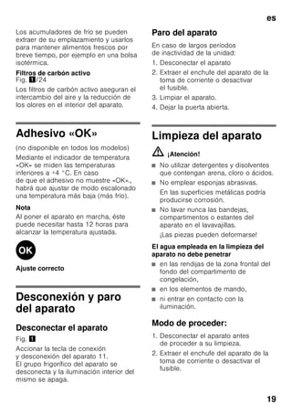 es
18
Equipamiento
Estantes y recipientes
La posición de las bandejas y estantes
o recipientes del interior del aparato y de
la cara interior de la puerta se puede
variar libremente: Desplazar la bandeja
hacia delante, inclinarla hacia abajo
y extraerla inclinándola por uno de sus
lados. Para extraer los soportes
y estantes de la puerta deberán
levantarse primero de su posición.
Equipos opcionales
(no disponible en todos los modelos)
Balda portabotellas
Fig. 4
En la balda portabotellas se pueden
colocar con toda seguridad las botellas.
El soporte es variable.
Cajón para la verdura con regulador
de humedad
Fig. 5
Con objeto de crear las condiciones
de almacenamiento óptimas para
la verdura, las lechugas y las frutas,
la humedad del cajón de la verdura se
puede regular en función de las
cantidades de alimentos guardadas
en él.
Mediante el control del grado
de humedad del aire en el
compartimento, los alimentos frescos se
pueden guardar hasta dos veces más
tiempo que en una zona fresca normal,
sin que sufran pérdida o merma de su
frescura.
Pequeñas cantidades de alimentos –
desplazar el regulador hacia
la izquierda.
Grandes cantidades de alimentos –
desplazar el regulador hacia la derecha.
Compartimento fresco especial
«Chiller»
Bild 1/18
La temperatura del compartimento
fresco especial «Chiller» es más baja
(más frío) que la del compartimento
frigorífico, pudiendo registrarse también
temperaturas inferiores a 0 °C.
El compartimento es ideal para guardar
el pescado, la carne y el embutido. No
es apropiado para guardar lechugas,
verduras y alimentos sensibles al frío.
Calendario de congelación
Fig. 1/27
Para evitar las pérdidas de calidad
y valor nutritivo de los alimentos
congelados, éstos deberán consumirse
antes de que caduque su plazo máximo
de conservación. El plazo
de conservación varía en función del tipo
del alimento congelado. Las cifras que
figuran junto a los símbolos señalan,
en meses, el plazo de conservación
admisible para los diferentes productos.
En el caso de productos ultracongelados
deberá observarse la fecha
de congelación del producto o su fecha
de caducidad.
Acumuladores de frío
Fig. 6
Los acumuladores de frío
contribuyen a retardar la descongelación
de los productos congelados en caso
de corte o avería del suministro
de corriente. El retardo más efectivo
se logra colocando los acumuladores
de frío en el compartimento superior,
directamente sobre los alimentos.
Para mejor aprovechamiento del espacio
disponible, los acumuladores se pueden
guardar el compartimento de la puerta.
 