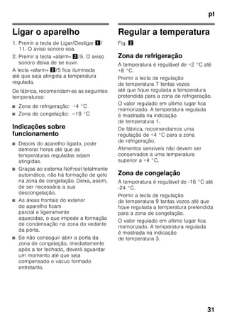 pt
29
No caso de aparelhos, que vão
funcionar em países fora da Europa, há
que verificar, se a tensão e o tipo de
energia indicados coincidem com
os valores da sua instalação doméstica.
Estas indicações constam da placa
de características, Fig. ,
ã=Aviso
O aparelho não deve, de forma alguma,
ser ligado a uma tomada electrónica de
poupança de energia.
Para utilização dos nossos aparelhos
podem ser usados conversores de
condução de rede e de condução
sinusoidal. Conversores condutores de
rede são utilizados em instalações
fotovoltáicas, que são directamente
ligadas à rede eléctrica pública. Em
caso de soluções em forma de ilha (por
ex. no caso de barcos ou de cabanas de
montanha), que não dispõem de
qualquer ligação à rede pública, devem
ser utilizados conversores de condução
sinusoidal.
Familiarização com
o aparelho
Favor desdobrar a última página com as
ilustrações. Estas instruções de serviço
aplicam-se a vários modelos.
O equipamento dos vários modelos
pode variar.
São, por isso, possíveis diferenças nas
imagens.
Fig. 1
* Não existente em todos os modelos.
1-10 Elementos de comando
11 Interruptor principal Ligar/
Desligar
12 Interruptor da luz
13 Iluminação (LED)
14 Abertura de ventilação
15 Prateleiras na zona
de refrigeração
16 Prateleiras para garrafas
17 Gaveta de legumes
18 Compartimento «Chiller»
19 Gaveta para alimentos
congelados
 