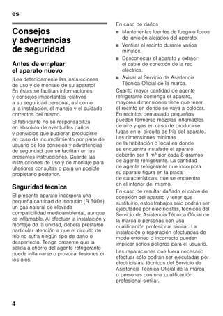 es
4
esÍndiceesInstruccionesdeuso
Consejos
y advertencias
de seguridad
Antes de emplear
el aparato nuevo
¡Lea detenidamente las instrucciones
de uso y de montaje de su aparato!
En éstas se facilitan informaciones
y consejos importantes relativos
a su seguridad personal, así como
a la instalación, el manejo y el cuidado
correctos del mismo.
El fabricante no se responsabiliza
en absoluto de eventuales daños
y perjuicios que pudieran producirse
en caso de incumplimiento por parte del
usuario de los consejos y advertencias
de seguridad que se facilitan en las
presentes instrucciones. Guarde las
instrucciones de uso y de montaje para
ulteriores consultas o para un posible
propietario posterior.
Seguridad técnica
El presente aparato incorpora una
pequeña cantidad de isobután (R 600a),
un gas natural de elevada
compatibilidad medioambiental, aunque
es inflamable. Al efectuar la instalación y
montaje de la unidad, deberá prestarse
particular atención a que el circuito de
frío no sufra ningún tipo de daño o
desperfecto. Tenga presente que la
salida a chorro del agente refrigerante
puede inflamarse o provocar lesiones en
los ojos.
En caso de daños
■ Mantener las fuentes de fuego o focos
de ignición alejados del aparato.
■ Ventilar el recinto durante varios
minutos.
■ Desconectar el aparato y extraer
el cable de conexión de la red
eléctrica.
■ Avisar al Servicio de Asistencia
Técnica Oficial de la marca.
Cuanto mayor cantidad de agente
refrigerante contenga el aparato,
mayores dimensiones tiene que tener
el recinto en donde se vaya a colocar.
En recintos demasiado pequeños
pueden formarse mezclas inflamables
de aire y gas en caso de producirse
fugas en el circuito de frío del aparato.
Las dimensiones mínimas
de la habitación o local en donde
se encuentra instalado el aparato
deberán ser 1 m³ por cada 8 gramos
de agente refrigerante. La cantidad
de agente refrigerante que incorpora
su aparato figura en la placa
de características, que se encuentra
en el interior del mismo.
En caso de resultar dañado el cable de
conexión del aparato y tener que
sustituirlo, estos trabajos sólo podrán ser
ejecutados por electricistas, técnicos del
Servicio de Asistencia Técnica Oficial de
la marca o personas con una
cualificación profesional similar. La
instalación o reparación efectuadas de
modo erróneo o incorrecto pueden
implicar serios peligros para el usuario.
Las reparaciones que fuera necesario
efectuar sólo podrán ser ejecutadas por
electricistas, técnicos del Servicio de
Asistencia Técnica Oficial de la marca
o personas con una cualificación
profesional similar.
 