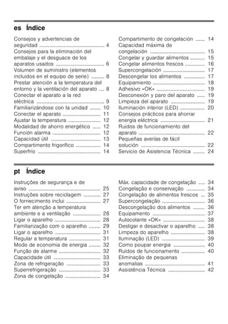 es Índice
Consejos y advertencias de
seguridad .................................................. 4
Consejos para la eliminación del
embalaje y el desguace de los
aparatos usados ..................................... 6
Volumen de suministro (elementos
incluidos en el equipo de serie) .......... 8
Prestar atención a la temperatura del
entorno y la ventilación del aparato .... 8
Conectar el aparato a la red
eléctrica .................................................... 9
Familiarizándose con la unidad ........ 10
Conectar el aparato ............................. 11
Ajustar la temperatura ......................... 12
Modalidad de ahorro energético ...... 12
Función alarma ..................................... 12
Capacidad útil ...................................... 13
Compartimento frigorífico ................... 14
Superfrío ................................................ 14
Compartimento de congelación ....... 14
Capacidad máxima de
congelación .......................................... 15
Congelar y guardar alimentos ........... 15
Congelar alimentos frescos ............... 16
Supercongelación ................................ 17
Descongelar los alimentos ................ 17
Equipamiento ........................................ 18
Adhesivo «OK» ..................................... 19
Desconexión y paro del aparato ...... 19
Limpieza del aparato .......................... 19
Iluminación interior (LED) ................... 20
Consejos prácticos para ahorrar
energía eléctrica .................................. 21
Ruidos de funcionamiento del
aparato ................................................... 22
Pequeñas averías de fácil
solución ................................................. 22
Servicio de Asistencia Técnica ......... 24
pt Índice
Instruções de segurança e de
aviso ....................................................... 25
Instruções sobre reciclagem ............. 27
O fornecimento inclui .......................... 27
Ter em atenção a temperatura
ambiente e a ventilação ..................... 28
Ligar o aparelho ................................... 28
Familiarização com o aparelho ......... 29
Ligar o aparelho ................................... 31
Regular a temperatura ........................ 31
Modo de economia de energia ......... 32
Função de alarme ................................ 32
Capacidade útil .................................... 33
Zona de refrigeração .......................... 33
Superrefrigeração ................................ 33
Zona de congelação ........................... 34
Máx. capacidade de congelação ..... 34
Congelação e conservação .............. 34
Congelação de alimentos frescos ... 35
Supercongelação ................................. 36
Descongelação dos alimentos ......... 36
Equipamento ........................................ 37
Autocolante «OK» ................................ 38
Desligar e desactivar o aparelho ..... 38
Limpeza do aparelho .......................... 38
Iluminação (LED) ................................. 39
Como poupar energia ........................ 40
Ruídos de funcionamento .................. 40
Eliminação de pequenas
anomalias .............................................. 41
Assistência Técnica ............................ 42
 