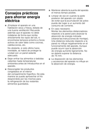 es
20
3. Retirar los alimentos del aparato y lo
más frío posible. Colocar sobre los
mismos los acumuladores de frío (en
caso de incorporarlos el aparato).
4. Limpiar el aparato con un paño suave,
agua templada y un poco
de lavavajillas manual con pH neutro.
Téngase presente que el agua
empleada en la limpieza del aparato
no debe entrar en contacto con
la iluminación.
5. Limpiar la junta de la puerta solo con
agua clara, secándola bien
a continuación.
6. Tras concluir la limpieza del aparato,
conectarlo a la red y ponerlo
en funcionamiento.
7. Colocar los alimentos congelados
en el compartimento de congelación.
Equipamiento
Los elementos variables del aparato se
pueden extraer para su limpieza.
Retirar las bandejas de vidrio
Desplazar las baldas de vidrio hacia el
usuario y retirarlas del aparato.
Retirar la balda de vidrio situada
encima del cajón para la verdura
Fig. +
La balda de vidrio se puede retirar
y desarmar para su limpieza.
Nota
Antes de poder retirar la balda de vidrio
de su emplazamiento hay que extraer
el cajón para la verdura del aparato.
Balda de vidrio del compartimento
fresco
(no disponible en todos los modelos)
Nota
No limpiar la balda del compartimento
fresco bajo del chorro de agua del grifo.
Antes de retirar la balda de vidrio
deberán extraerse el cajón de la verdura
y el compartimento fresco.
Fig. 8
Presionar a tal efecto simultáneamente
los soportes, elevar la balda y retirarla
hacia adelante.
Cajones en el compartimento frigorífico
Fig. 9
Extraer el cajón completamente hacia el
usuario, elevarlo para soltarlo de su
enclavamiento y retirarlo del aparato.
Para colocar el cajón en su sitio,
montarlo sobre los carriles telescópicos
e introducirlo en el aparato. Presionar
el cajón hacia abajo para hacerlo
encajar.
Nota
Antes de extraer el cajón de la verdura
del aparato hay que retirar previamente
la balda de vidrio situado por encima de
éste.
Retirar el cajón de congelación
Fig. 7
Desplazar el cajón de congelación hacia
el cuerpo del usuario hasta el tope,
levantarlo por la parte frontal y retirarlo
del aparato.
Iluminación interior
(LED)
Su aparato está equipado con una
iluminación por diodos luminosos exenta
de mantenimiento.
Las reparaciones de este tipo de
iluminación sólo podrán ser realizadas
por personal técnico del Servicio de
Asistencia Técnica Oficial de la marca
o autorizado oficialmente por el
fabricante.
 