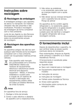 pt
26
■ Não utilizar quaisquer objectos
pontiagudos ou de arestas vivas para
eliminar gelo simples
ou em camadas. Poderá, assim,
danificar a tubagem do agente
refrigerador. O agente refrigerador,
ao libertar-se, pode incendiar-se
ou provocar ferimentos nos olhos.
■ Não guardar no aparelho produtos
com gases propulsores (por ex. latas
de spray) e produtos explosivos.
Perigo de explosão!
■ Não utilizar rodapés, gavetas,
portas, etc. como estribos ou zonas
de apoio.
■ Para descongelar e limpar, desligar
a ficha da tomada ou o fusível
de segurança. Puxar pela ficha e não
pelo cabo eléctrico.
■ Álcool de elevada percentagem só
pode ser guardado no aparelho, se
em recipiente hermeticamente
fechado e em posição vertical.
■ Ter cuidado para não sujar as peças
de plástico e o vedante da porta com
óleo ou gordura. As peças de plástico
e o vedante da porta podem,
de contrário, tornar-se porosos.
■ Nunca tapar ou obstruir as grelhas
de ventilação do aparelho.
■ Este aparelho só pode ser utilizado
por pessoas (incluindo crianças)
com capacidades físicas, sensoriais
ou psíquicas ou, ainda, falta
de conhecimentos, se vigiadas por
uma pessoa responsável pela sua
segurança ou que por esta tenham
recebido formação sobre como utilizar
o aparelho.
■ Não guardar na zona de congelação
líquidos em garrafas ou latas
(especialmente bebidas gaseificadas).
As garrafas e as latas podem
rebentar!
■ Nunca levar imediatamente à boca
alimentos congelados e acabados
de retirar da zona de congelação.
Perigo de queimaduras provocadas
pelo frio!
■ Deverá evitar o contacto prolongado
das mãos com os alimentos
congelados, o gelo ou com
a tubagem do evaporador, etc..
Perigo de queimaduras provocadas
pelo frio!
Crianças em casa
■ Não deixar a embalagem e seus
componentes ao alcance de crianças.
Perigo de asfixia provocado por
cartões dobráveis e películas!
■ O aparelho não é um brinquedo para
crianças!
■ No caso de aparelhos com fechadura:
Guardar a chave fora do alcance das
crianças!
Determinações gerais
O aparelho destina-se
■ à refrigeração e congelação
de alimentos,
■ à preparação de gelo.
Este aparelho está preparado
para utilização doméstica em casas
particulares e para o ambiente
doméstico.
O aparelho está protegido contra
interferências, de acordo com a directiva
UE 2004/108/EC.
O circuito de frio foi testado
quanto à sua estanquidade.
Este produto corresponde
às determinações sobre segurança
em vigor para aparelhos eléctricos
(EN 60335-2-24).
 
