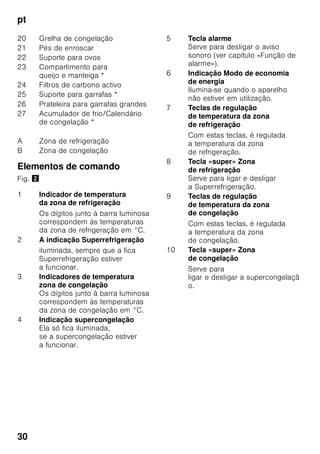 pt
28
Ter em
atenção a temperatura
ambiente
e a ventilação
Temperatura ambiente
O aparelho foi concebido para uma
determinada classe climática.
Dependendo da classe
climática, o aparelho pode funcionar
com as seguintes temperaturas
ambiente.
A classe climática encontra-se na chapa
de características, Fig. ,.
Indicação
O aparelho está completamente
operacional dentro dos limites
da temperatura ambiente da classe
climática indicada. Se um aparelho
da classe climática SN for operado
a temperaturas ambientes mais baixas,
podem ser excluídos danos no mesmo
até uma temperatura de +5 °C.
Ventilação
Fig. 3
O ar aquece na parede traseira e nas
paredes laterais do aparelho. O ar
aquecido tem que poder ser expelido
sem impedimentos. De
contrário, a máquina de frio
tem que trabalhar mais. Isto
aumentará o consumo de energia. Por
isso: Não tapar nem obstruir as
aberturas de ventilação!
Ligar o aparelho
Depois do aparelho estar instalado,
dever-se-á esperar, pelo menos, 1 hora,
antes de pôr o aparelho a funcionar.
Durante o transporte, pode acontecer
que o óleo existente no compressor se
tenha infiltrado no sistema de frio.
Antes da primeira colocação em
funcionamento, deverá limpar o interior
do aparelho (ver «Limpeza do
aparelho»).
Ligação eléctrica
A tomada deve situar-se junto do
aparelho e ficar facilmente acessível,
depois da instalação do aparelho.
O aparelho corresponde à classe
de protecção I. Ligar o aparelho a uma
tomada de corrente alterna de 220–
240 V/50 Hz instalada de acordo com
as normas e com fio de terra. A tomada
de corrente tem que estar protegida por
um fusível de 10 até 16 A.
Classe
climática
Temperatura ambiente
permitida
SN +10 °C até 32 °C
N +16 °C até 32 °C
ST +16 °C até 38 °C
T +16 °C até 43 °C
 