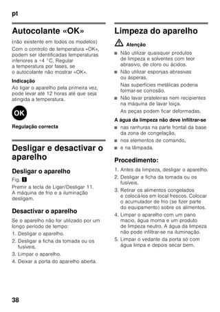 pt
36
Prazo de validade dos
alimentos congelados
O prazo de validade depende do tipo de
alimentos.
Com uma temperatura de -18 °C:
■ Peixe, charcutaria, refeições prontas,
bolos:
até 6 meses
■ Queijo, aves, carne:
até 8 meses
■ Legumes, fruta:
até 12 meses
Supercongelação
Os alimentos devem congelar
até ao núcleo o mais rapidamente
possível, para que conservem vitaminas,
valores nutritivos, aspecto e sabor.
Ligue a supercongelação algumas horas
antes de inserir os alimentos no
aparelho, para evitar uma subida
indesejada da temperatura.
Em geral, são suficientes 4-6 horas
antes.
Depois de ligado, o aparelho trabalha
continuamente e na zona de congelação
é atingida uma temperatura muito baixa.
Se tiver que ser utilizada a capacidade
máxima de congelação,
a supercongelação deve ser activada
24 horas antes da colocação dos
produtos frescos.
Pequenas quantidades de alimentos (até
2 kg) podem ser congeladas, sem
supercongelação.
Indicação
Se a supercongelação estiver ligada,
os ruídos de funcionamento podem ser
mais elevados.
Ligar e desligar
Fig. 2
Pressionar a tecla «super» da zona
de congelação 10 até que a indicação
«super» 4 se acende.
A supercongelação desliga
automaticamente, após 2½ dias.
Descongelação dos
alimentos
Dependendo do tipo e da fim a que se
destina o alimento, podem ser
escolhidas as seguintes possibilidades:
■ à temperatura ambiente
■ no frigorífico
■ no forno eléctrico, com/sem
ventilação de ar quente
■ no micro-ondas
ã=Atenção
Não voltar a congelar alimentos
descongelados ou que iniciaram
a descongelação. Só depois
de cozinhados, é que estes alimentos
podem voltar a ser congelados.
Não utilizar mais o prazo máximo
de conservação dos alimentos.
 