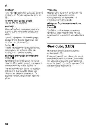 el
55
Υπόδειξη
Αν είναι ενεργοποιημένη η
υπερκατάψυξη, μπορεί να εμφανιστούν
αυξημένοι θόρυβοι λειτουργίας.
Ενεργοποίηση
και απενεργοποίηση
Εικόνα 2
Πατήστε το πλήκτρο super του χώρου
κατάψυξης 10 μέχρι να ανάψει η ένδειξη
super 4.
Η υπερκατάψυξη τίθεται μετά από
περ. 2½ ημέρες αυτόματα εκτός
λειτουργίας.
Απόψυξη
κατεψυγμένων
τροφίμων
Ανάλογα με το είδος και τον σκοπό
χρήσης μπορείτε να επιλέξετε ανάμεσα
στις ακόλουθες δυνατότητες:
■ σε θερμοκρασία δωματίου
■ στο ψυγείο
■ στον ηλεκτρικό φούρνο, με/χωρίς
ανεμιστήρα θερμού αέρα
■ στον φούρνο μικροκυμάτων
ã=Προσοχή
Μην ξανακαταψύξετε τα μισοξεπαγωμένα
ή τελείως ξεπαγωμένα κατεψυγμένα
τρόφιμα. Μόνον αφού τα μαγειρέψετε,
μπορείτε να καταψύξετε εκ νέου το
έτοιμο φαγητό.
Μην εξαντλήσετε πλέον τη μέγιστη
διάρκεια αποθήκευσης των τροφίμων.
Εξοπλισμός
Ράφια και δοχεία
Μπορείτε να μεταβάλλετε τη θέση των
ραφιών του εσωτερικού χώρου και των
δοχείων της πόρτας ανάλογα με τις
ανάγκες σας: Τραβάτε το ράφι προς τα
εμπρός, το κατεβάζετε και το τραβάτε
στρέφοντάς το στα πλάγια προς τα έξω.
Ανασηκώνετε και βγάλτε τα δοχεία.
Ειδικός εξοπλισμός
(όχι σε όλα τα μοντέλα)
Ράφι φιαλών
Εικόνα 4
Στο ράφι φιαλών μπορείτε να τοποθετείτε
φιάλες με ασφάλεια. Η συγκράτηση είναι
μεταβλητή.
Δοχείο λαχανικών με ρυθμιστή
υγρασίας
Εικόνα 5
Για να δημιουργηθεί το ιδανικό κλίμα
αποθήκευσης για λαχανικά, σαλάτες και
φρούτα, μπορεί, ανάλογα με την
ποσότητα αποθήκευσης, να ρυθμιστεί η
υγρασία αέρα στο δοχείο λαχανικών.
Με τον έλεγχο της υγρασίας μπορούν να
αποθηκευτούν φρέσκα τρόφιμα για μέχρι
και δύο φορές μακρότερο χρονικό
διάστημα χωρίς απώλεια φρεσκάδας, απ’
ότι στην κανονική ζώνη συντήρησης.
Μικρές ποσότητες τροφίμων –
Ωθήστε τον ρυθμιστή προς τα αριστερά.
Μεγάλες ποσότητες τροφίμων –
Ωθήστε τον ρυθμιστή προς τα δεξιά.
Χώρος Chiller
Εικόνα 1/18
Στον χώρο Chiller επικρατούν
χαμηλότερες θερμοκρασίες απ' ότι στον
χώρο συντήρησης. Μπορούν επίσης να
εμφανιστούν θερμοκρασίες κάτω των
0 °C.
 