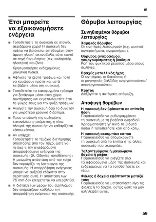 el
56
Ιδανικές για την αποθήκευση ψαριών,
κρέατος και αλλαντικών. Όχι για σαλάτες
και λαχανικά και τρόφιμα ευαίσθητα στο
ψύχος.
Ημερολόγιο κατάψυξης
Εικόνα 1/27
Για να αποφεύγονται απώλειες στην
ποιότητα των κατεψυγμένων τροφίμων,
μην υπερβαίνετε τη διάρκεια
αποθήκευσης. Η διάρκεια αποθήκευσης
εξαρτάται από το είδος των
κατεψυγμένων τροφίμων. Οι αριθμοί στα
σύμβολα δίνουν την επιτρεπτόμεν
διάρκεια αποθήκευσης σε μήνες για τα
κατεψυγμένα τρόφιμα. Στα συνήθη
κατεψυγμένα προϊόντα του εμπορίου
προσέχετε την ημερομηνία παρασκευής
ή την ημερομηνία λήξης.
Παγοκύστη
Εικόνα 6
Σε περίπτωση διακοπής ρεύματος ή
βλάβης η παγοκύστη καθυστερεί την
άνοδο της θερμοκρασίας των
αποθηκευμένων κατεψυγμένων τροφίμων.
Η μακρότερη διάρκεια αποθήκευσης
επιτυγχάνεται, αν τοποθετήσετε την
παγοκύστη στον επάνω χώρο επάνω στα
τρόφιμα.
Για την εξοικονόμηση χώρου η
παγοκύστη μπορεί να αποθηκευτεί στον
χώρο της πόρτας.
Η παγοκύστη μπορεί επίσης να αφαιρεθεί
και να χρησιμοποιθεί για την προσωρινή
διατήρηση της ψύξης τροφίμων π.χ. σε
τσάντα-ψυγείο.
Φίλτρο ενεργού άνθρακα
Εικόνα 1/24
Το φίλτρο ενεργού άνθρακα φροντίζει
για την αλλαγή του αέρα και τη βελτίωση
της οσμής μέσα στη συσκευή.
Επικολλημένη
ετικέτα ”ΟΚ”
(όχι σε όλα τα μοντέλα)
Με τον έλεγχο θερμοκρασίας ”ΟΚ”
μπορούν να εξακριβώνονται
θερμοκρασίες κάτω από +4 °C. Ρυθμίστε
τη θερμοκρασία βαθμηδόν χαμηλότερα,
σε περίπτωση που η επικολλημένη ετικέτα
δε δείχνει ”ΟΚ”.
Υπόδειξη
Κατά την αρχική θέση της συσκευής
σε λειτουργία μπορεί να διαρκέσει μέχρι
και 12 ώρες, μέχρι να επιτευχθεί
η θερμοκρασία.
Σωστή ρύθμιση.
Σβήσιμο και
μακροχρόνια θέση της
συσκευής εκτός
λειτουργίας
Θέση της συσκευής εκτός
λειτουργίας
Εικόνα 1
Πατήστε το πλήκτρο On/Off 11.
Το ψυκτικό μηχάνημα και ο φωτισμός
απενεργοποιούνται.
 