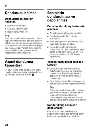 tr
66
Cihaz özelliklerinin
öğrenilmesi
Lütfen önce resimlerin bulunduğu son
sayfayı açınız. Bu kullanma kılavuzu
birçok cihaz modeli için geçerlidir.
Modellerin donanım kapsamı farklı
olabilir.
Resimlerde farklılıklar olabilir.
Resim 1
* Her model için geçerli değil.
Kumanda elemanları
Resim 2
1-10 Kumanda elemanları
11 Ana şalter Açma/Kapama
12 Işık şalteri
13 Aydınlatma (LED)
14 Hava çıkış delikleri
15 Soğutma bölmesindeki raflar
16 Şişe rafı
17 Sebze kabı
18 Chiller kabı
19 Dondurulmuş besin kabı
20 Dondurucu ızgarası
21 Vidalı ayaklar
22 Yumurtalık
23 Tereyağı ve peynir kabı *
24 Aktif karbon filtresi
25 Şişe tutucusu *
26 Büyük şişe rafı
27 Soğutma aküsü/Dondurucu
takvimi *
A Soğutucu bölmesi
B Dondurucu bölmesi
1 Soğutucu bölmesi ısı derecesi
göstergesi
Sayılar, soğutucu bölmesindeki ısı
derecelerini °C türünden gösterir.
2 Süper soğutma göstergesi
Süper soğutma fonksiyonu
devrede olduğu zaman yanar.
3 Dondurucu bölmesi ısı derecesi
göstergesi
Işıklı gösterge çubuğundaki
sayılar, dondurucu bölmesindeki
soğukluk derecesinin °C
türünden değerine eşittir.
4 Süper dondurma fonksiyonu
göstergesi
Bu gösterge sadece, süper
dondurma fonksiyonu devrede
olduğu zaman yanar.
5 ”alarm” tuşu
İkaz sesinin kapatılması için
kullanılır (”Alarm fonksiyonu”
bölümüne bakınız).
6 ”Enerji tasarruf modu”
göstergesi
Cihaz kullanılmadığı zaman yanar.
7 Soğutucu bölmesi ısı derecesi
ayar tuşları
Bu tuşlar ile, soğutucu bölmesinin
ısı derecesi ayarlanır.
8 ”Süper” düğmesi
(Soğutucu bölmesi)
Süper soğutma fonksiyonunun
açılmasına ve kapatılmasına
yarar.
 