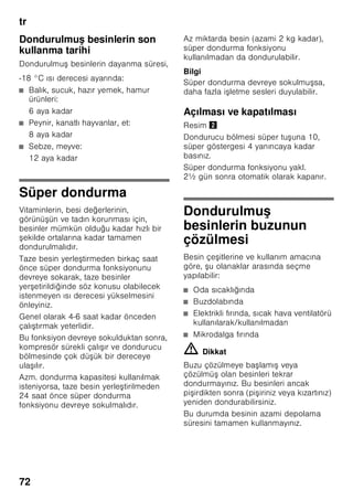 tr
68
Enerji tasarruf modu
Cihazı kullanmadığınız, yani kumanda
etmediğiniz zaman, kumanda ünitelerinin
göstergesi enerji tasarruf moduna geçer.
■ Enerji tasarruf modu göstergesi,
Resim 2/6, yanar.
■ Isı derecesi göstergelerinin ışık gücü
azaltılmıştır.
■ Eğer Süper fonksiyonu devreye
sokulmuşsa, ilgili Süper göstergesi
(Süper soğutma göstergesi, Resim 2/
2 veya Süper dondurma göstergesi,
Resim 2/4) yanar.
Cihazı kullanmaya, yani kumanda etmeye
başladığınız anda, örn. cihaz kapısı
açılınca veya herhangi bir tuşa basılınca,
gösterge normal aydınlatma moduna
geçer.
Alarm fonksiyonu
Aşağıdaki durumlarda alarm devreye
sokulabilir.
Kapı alarmı
Cihazın kapısı bir dakikadan daha uzun
bir süre açık kalırsa, cihaz kapısı alarmı
(sürekli ses) devreye girer ve alarm
göstergesi 2/5 yanar. Cihazın kapısı
kapatılınca veya herhangi bir tuşa
basılınca, cihaz kapısı alarmı yine
kapanır.
Isı alarmı
Isı alarmı, dondurucu bölmesi çok sıcak
olunca ve dondurulmuş besinler için
tehlike söz konusu olunca devreye girer.
Isı derecesi göstergesi 3 yanıp söner ve
Alarm tuşunun 5 lambası yanar.
Alarm tuşuna 5 bastıktan sonra, ısı
derecesi göstergesinde 3 beş saniye
boyunca dondurucu bölmesinde söz
konusu olmuş olan en yüksek ısı
derecesi görüntülenir.
Ardından bu değer silinir ve ısı derecesi
göstergesi 3 ayarlanmış olan ısı
derecesini gösterir.
Dondurulmuş besinler için tehlike söz
konusu olmadan, alarm şu durumlarda
devreye girebilir
■ Cihaz ilk defa çalıştırıldığında.
■ Cihaza fazla miktarda taze gıda
maddeleri konulduğu zaman.
■ Dondurucu bölmesinin kapısı çok
uzun bir süre açık kaldıysa.
Bilgi
Buzu çözülmeye başlamış veya
çözülmüş olan besinleri tekrar
dondurmayınız. Bu besinleri ancak
pişirdikten sonra (pişiriniz veya kızartınız)
yeniden dondurabilirsiniz.
Azami depolama süresini bu durumda
tamamen kullanmayınız.
Alarmın kapatılması
Resim 2
İkaz sesini kapatmak için ”alarm”
tuşuna 5 basınız.
 