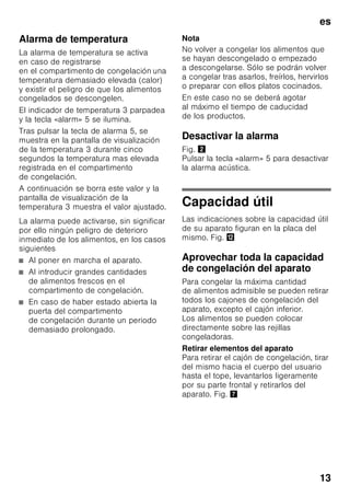 es
12
Ajustar la temperatura
Fig. 2
Compartimento frigorífico
La temperatura se puede ajustar
de +2 °C a +8 °C.
Pulsar la tecla de ajuste
de la temperatura 7 repetidas veces,
hasta alcanzar el valor que se desea
ajustar en el compartimento frigorífico.
El valor mostrado en último lugar
es memorizado. La temperatura ajustada
se muestra en la indicación de la
temperatura 1.
Aconsejamos ajustar
en el compartimento frigorífico una
temperatura de +4 °C.
Los alimentos delicados no deberán
guardarse a una temperatura superior
(más calor) a +4 °C.
Compartimento
de congelación
La temperatura se puede ajustar
de -16 °C a -24 °C.
Pulsar la tecla de ajuste de la
temperatura 9 repetidas veces, hasta
alcanzar el valor que se desea ajustar
en el compartimento de congelación.
El valor mostrado en último lugar
es memorizado. La temperatura ajustada
se muestra en la indicación de la
temperatura 3.
Modalidad de ahorro
energético
En caso de no accionarse los mandos,
la indicación de los elementos
de mando cambia al modo de ahorro
energético.
■ Se ilumina la indicación
correspondiente al modo de ahorro
energético, Fig. 2/6.
■ La intensidad de iluminación de los
pilotos de aviso de la temperatura se
ha reducido.
■ En caso de activar una de las
funciones Super, se ilumina el piloto
de aviso correspondiente (piloto
«Superfrío», Fig. 2/2 o piloto
«Supercongelación», Fig. 2/4).
Tan pronto se manipula el aparato,
abriendo por ejemplo la puerta o
pulsando una tecla, la indicación
conmuta a la intensidad de iluminación
normal.
Función alarma
La alarma se puede producir en los
siguientes casos.
Alarma Puerta
La alarma acústica «Puerta abierta»
(sonido permanente) se activa y el piloto
de aviso «alarm» 2/5 se ilumina cuando
la puerta del aparato ha permanecido
abierta durante más de un minuto. La
alarma «Puerta abierta» se vuelve
a desactivar cerrando la puerta
o pulsando una tecla cualquiera.
 