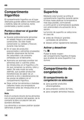 es
13
Alarma de temperatura
La alarma de temperatura se activa
en caso de registrarse
en el compartimento de congelación una
temperatura demasiado elevada (calor)
y existir el peligro de que los alimentos
congelados se descongelen.
El indicador de temperatura 3 parpadea
y la tecla «alarm» 5 se ilumina.
Tras pulsar la tecla de alarma 5, se
muestra en la pantalla de visualización
de la temperatura 3 durante cinco
segundos la temperatura mas elevada
registrada en el compartimento
de congelación.
A continuación se borra este valor y la
pantalla de visualización de la
temperatura 3 muestra el valor ajustado.
La alarma puede activarse, sin significar
por ello ningún peligro de deterioro
inmediato de los alimentos, en los casos
siguientes
■ Al poner en marcha el aparato.
■ Al introducir grandes cantidades
de alimentos frescos en el
compartimento de congelación.
■ En caso de haber estado abierta la
puerta del compartimento
de congelación durante un periodo
demasiado prolongado.
Nota
No volver a congelar los alimentos que
se hayan descongelado o empezado
a descongelarse. Sólo se podrán volver
a congelar tras asarlos, freírlos, hervirlos
o preparar con ellos platos cocinados.
En este caso no se deberá agotar
al máximo el tiempo de caducidad
de los productos.
Desactivar la alarma
Fig. 2
Pulsar la tecla «alarm» 5 para desactivar
la alarma acústica.
Capacidad útil
Las indicaciones sobre la capacidad útil
de su aparato figuran en la placa del
mismo. Fig. ,
Aprovechar toda la capacidad
de congelación del aparato
Para congelar la máxima cantidad
de alimentos admisible se pueden retirar
todos los cajones de congelación del
aparato, excepto el cajón inferior.
Los alimentos se pueden colocar
directamente sobre las rejillas
congeladoras.
Retirar elementos del aparato
Para retirar el cajón de congelación, tirar
del mismo hacia el cuerpo del usuario
hasta el tope, levantarlos ligeramente
por su parte frontal y retirarlos del
aparato. Fig. 7
 