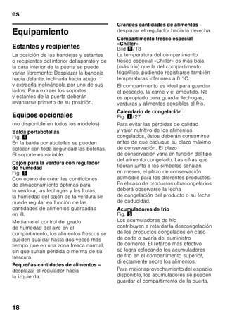 es
17
Calendario de congelación
El plazo de conservación varía
en función del tipo del alimento
congelado.
A una temperatura de -18 °C:
■ El pescado, el embutido y los platos
cocinados, así como el pan y la
bollería:
hasta 6 meses
■ El queso, las aves y la carne:
hasta 8 meses
■ La fruta y verdura:
hasta 12 meses
Supercongelación
Para que los alimentos conserven su
valor nutritivo, vitaminas y buen aspecto
hay que congelar el centro lo más
rápidamente posible.
Con objeto de evitar que se produzca un
aumento indeseado de la temperatura
interior del aparato al colocar alimentos
frescos en el compartimento de
congelación, deberá activarse la función
de supercongelación varias horas antes
de introducir los alimentos en el aparato.
Normalmente basta con 4-6 horas.
Al estar activada esta función, el
compresor funciona continuamente,
alcanzándose en el interior del
compartimento de congelación unas
temperaturas muy bajas (gran frío).
En caso de desear aprovechar la
máxima capacidad de congelación del
aparato deberá conectarse la función
«Supercongelación» 24 horas antes de
introducir los alimentación frescos en el
aparato.
Pequeñas cantidades de alimentos
(hasta 2 kg) se pueden congelar sin
necesidad de activar la
supercongelación.
Nota
Estando activada la función de
supercongelación, el nivel sonoro del
aparato puede aumentar.
Activar y desactivar
Fig. 2
Pulsar la tecla «super»
del compartimento de congelación 10
hasta que se ilumine la indicación
«super» 4 en la pantalla.
La función de supercongelación se
desactiva automáticamente pasadas
aprox. 2½ días.
Descongelar los
alimentos
Según el tipo y la naturaleza de su uso,
se puede elegir entre los siguientes
procedimientos:
■ Temperatura ambiente
■ En el frigorífico
■ En un horno eléctrico, con/sin
calentador de aire
■ Con horno microondas
ã=¡Atención!
No volver a congelar los alimentos que
se hayan descongelado o empezado
a descongelarse. Sólo se podrán volver
a congelar tras asarlos, freírlos, hervirlos
o preparar con ellos platos cocinados.
En este caso no se deberá agotar al
máximo el tiempo de caducidad de los
productos.
 