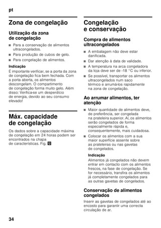 pt
32
Modo de economia
de energia
A indicação dos elementos de comando
muda para o modo de economia de
energia se não estiver a utilizar
o aparelho.
■ A indicação Modo de economia
de energia, Fig. 2/6, está iluminada.
■ A intensidade da luz dos indicadores
de temperatura está reduzida.
■ Se a função «super» estiver ligada,
o indicador «super» correspondente
está aceso (indicador de super-
refrigeração, figura 2/2 ou indicador
de supercongelação, figura 2/4).
Logo que volte a utilizar o aparelho,
p. ex., ao abrir a porta ou premir
qualquer tecla, o indicador retoma
a iluminação normal.
Função de alarme
Um alarme pode disparar nas seguintes
condições.
Alarme da porta
O alarme da porta (som contínuo)
dispara e a indicação alarme 2/5
acende-se, se a porta do aparelho
estiver aberta por mais do que um
minuto. Ao fechar a porta ou premir
qualquer tecla, o alarme da porta volta
a desligar-se.
Alarme de temperatura
O alarme de temperatura dispara,
quando a temperatura está demasiado
alta na zona de congelação
e os alimentos correrem em perigo.
A indicação de temperatura 3 está
a piscar e a tecla «alarm» 5 fica
iluminada.
Depois de premida a tecla «alarm» 5,
a indicação de temperatura 3 mostra,
durante cinco segundos, a temperatura
mais alta, que predominou na zona
de congelação.
Depois este valor será apagado
e a indicação de temperatura 3 indica
a temperatura regulada.
O alarme pode disparar sem perigo para
os alimentos
■ na colocação do aparelho em
funcionamento,
■ quando se coloca grande quantidade
de alimentos frescos,
■ no caso da porta da zona
de congelação estar demasiado
tempo aberta.
Indicação
Não voltar a congelar alimentos
descongelados ou que iniciaram
a descongelação. Só depois
de cozinhados, é que estes alimentos
podem voltar a ser congelados.
Não utilizar mais o prazo máximo
de conservação.
Desligar o alarme
Fig. 2
Premir a tecla «alarm» 5, para desligar
o aviso sonoro.
 