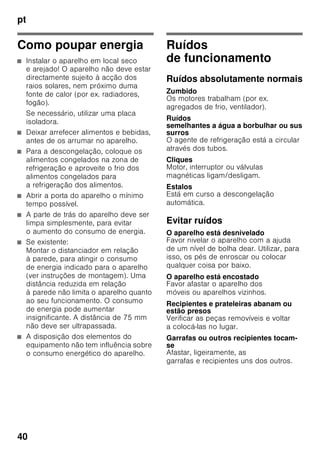 pt
38
Autocolante «OK»
(não existente em todos os modelos)
Com o controlo de temperatura «OK»,
podem ser identificadas temperaturas
inferiores a +4 °C. Regular
a temperatura por fases, se
o autocolante não mostrar «OK».
Indicação
Ao ligar o aparelho pela primeira vez,
pode levar até 12 horas até que seja
atingida a temperatura.
Regulação correcta
Desligar e desactivar o
aparelho
Desligar o aparelho
Fig. 1
Premir a tecla de Ligar/Desligar 11.
A máquina de frio e a iluminação
desligam.
Desactivar o aparelho
Se o aparelho não for utilizado por um
longo período de tempo:
1. Desligar o aparelho.
2. Desligar a ficha da tomada ou os
fusíveis.
3. Limpar o aparelho.
4. Deixar a porta do aparelho aberta.
Limpeza do aparelho
ã=Atenção
■ Não utilizar quaisquer produtos
de limpeza e solventes com teor
abrasivo, de cloro ou ácidos.
■ Não utilizar esponjas abrasivas
ou ásperas.
Nas superfícies metálicas poderia
formar-se corrosão.
■ Não lavar prateleiras nem recipientes
na máquina de lavar loiça.
As peças podem ficar deformadas.
A água da limpeza não deve infiltrar-se
■ nas ranhuras na parte frontal da base
da zona de congelação,
■ nos elementos de comando,
■ e na lâmpada.
Procedimento:
1. Antes da limpeza, desligar o aparelho.
2. Desligar a ficha da tomada ou os
fusíveis.
3. Retirar os alimentos congelados
e colocá-los em local frescos. Colocar
o acumulador de frio (se fizer parte
do equipamento) sobre os alimentos.
4. Limpar o aparelho com um pano
macio, água morna e um produto
de limpeza neutro. A água da limpeza
não pode infiltrar-se na iluminação.
5. Limpar o vedante da porta só com
água limpa e depois secar bem.
 