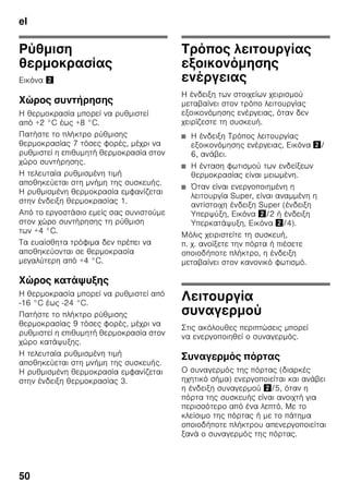el
47
Αερισμός
Εικόνα 3
Ο αέρας στο οπίσθιο και τα πλαϊνά
τοιχώματα της συσκευής ζεσταίνεται.
Ο ζεσταμένος αέρας πρέπει να μπορεί
να διαφεύγει ελεύθερα. Διαφορετικά
το ψυκτικό μηχάνημα πρέπει να
λειτουργήσει με μεγαλύτερη ισχύ, πράγμα
το οποίο αυξάνει την κατανάλωση του
ρεύματος. Γι' αυτό: Μην καλύπτετε ποτέ
ούτε να τοποθετείτε αντικείμενα μπροστά
από τ' ανοίγματα αερισμού και
εξαερισμού!
Σύνδεση της συσκευής
Μετά την τοποθέτηση της συσκευής
περιμένετε τουλάχιστον 1 ώρα, μέχρι να
θέσετε τη συσκευή σε λειτουργία. Κατά
τη μεταφορά μπορεί να συμβεί να
μεταβεί το λάδι, που περιέχεται στον
συμπυκνωτή, στο ψυκτικό σύστημα.
Πριν τη θέση για πρώτη φορά
σε λειτουργία καθαρίστε τον εσωτερικό
χώρο της συσκευής (βλ. Καθαρισμός της
συσκευής).
Ηλεκτρική σύνδεση
Η πρίζα πρέπει να βρίσκεται κοντά στη
συσκευή και να είναι προσιτή επίσης μετά
την εγκατάσταση της συσκευής.
Η συσκευή αντιστοιχεί στην κατηγορία
προστασίας (μόνωσης) I. Συνδέστε
τη συσκευή σε εναλλασσόμενο ρεύμα
220–240 V/50 Hz μέσω γειωμένης
πρίζας εγκατεστημένης σύμφωνα με τις
προδιαγραφές. Η πρίζα πρέπει να είναι
ασφαλισμένη με ασφάλεια 10 έως 16 A.
Σε συσκευές, οι οποίες λειτουργούν
σε μη ευρωπαϊκές χώρες, πρέπει να
ελέγξετε, αν η τάση και το είδος
ρεύματος που δίνονται, βρίσκονται
σε συμφωνία με τις τιμές του
δικτύου σας. Τα στοιχεία αυτά θα
τα βρείτε στην πινακίδα τύπου. Εικόνα ,
ã=Προειδοποίηση
Η συσκευή δεν επιτρέπεται σε καμιά
περίπτωση να συνδεθεί σε ηλεκτρονικές
πρίζες εξοικονόμησης ενέργειας.
Για τη χρήση των συσκευών μας μπορούν
να χρησιμοποιηθούν μετατροπείς δικτύου
και μετατροπείς ημιτόνου. Μετατροπείς
δικτύου χρησιμοποιούνται στις
φωτοβολταϊκές εγκαταστάσεις, οι οποίες
συνδέονται απευθείας στο δημόσιο
ηλεκτρικό δίκτυο. Σε μεμονωμένες
εφαρμογές (π.χ. σε πλοία ή ορεινά
καταφύγια και κατοικίες), οι οποίες δεν
έχουν σύνδεση με το δημόσιο δίκτυο του
ρεύματος πρέπει να χρησιμοποιούνται
μετατροπείς ημιτόνου.
 
