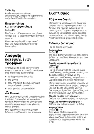 el
52
■ Για να διατηρηθούν το άρωμα, το
χρώμα και η φρεσκάδα τοποθετείτε τα
τρόφιμα καλά συσκευασμένα ή
καλυμμένα. Έτσι αποφεύγονται η
ανάμειξη των γεύσεων και οι
χρωματικές αλλοιώσεις των πλαστικών
μερών στον χώρο συντήρησης.
■ Αφήνετε τα ζεστά φαγητά και ποτά να
κρυώσουν πρώτα και τα τοποθετείτε
μετά μέσα στη συσκευή.
Υπόδειξη
Αποφεύγετε την επαφή μεταξύ των
τροφίμων και του οπίσθιου τοιχώματος.
Διαφορετικά διαταράσσεται η ομαλή
κυκλοφορία του αέρα.
Τρόφιμα ή συσκευασίες μπορεί να
παγώσουν και να κολλήσουν με πάγο στο
οπίσθιο τοίχωμα.
Υπερψύξη
Κατά τη λειτουργία με υπερψύξη ψύχεται
ο χώρος συντήρησης επί περ. 6 ώρες στη
χαμηλότερη δυνατή θερμοκρασία.
Κατόπιν ρυθμίζεται αυτόματα στη
θερμοκρασία που είχε ρυθμιστεί πριν την
ενεργοποίηση της υπερψύξης.
Ενεργοποιείτε την υπερψύξη π.χ.
■ πριν την τοποθέτηση μεγάλων
ποσοτήτων τροφίμων.
■ για την ταχεία ψύξη ποτών.
Ενεργοποίηση
και απενεργοποίηση
Εικόνα 2
Πατήστε το πλήκτρο super του χώρου
συντήρησης 8 μέχρι να ανάψει η ένδειξη
Υπερψύξη 2.
Χώρος κατάψυξης
Χρησιμοποιείτε τον χώρο
κατάψυξης
■ Για την αποθήκευση κατεψυγμένων
τροφίμων.
■ Για την παρασκευή παγοκύβων.
■ Για την κατάψυξη τροφίμων.
Υπόδειξη
Προσέξτε να είναι πάντοτε κλειστή η
πόρτα του χώρου κατάψυξης. Με ανοιχτή
την πόρτα ξεπαγώνουν τα τρόφιμα και ο
χώρος κατάψυξης καλύπτεται από παχύ
στρώμα πάγου. Εκτός αυτού: Σπατάλη
ενέργειας λόγω μεγάλης κατανάλωσης
ρεύματος!
Μέγ. απόδοση
κατάψυξης
Στοιχεία σχετικά με τη μέγιστη απόδοση
κατάψυξης εντός 24 ωρών θα βρείτε
στην πινακίδα τύπου. Εικόνα ,
Κατάψυξη και
αποθήκευση
Αγορά κατεψυγμένων
τροφίμων
■ Η συσκευασία δεν επιτρέπεται να είναι
χαλασμένη.
■ Προσέχετε την ημερομηνία λήξης.
■ Η θερμοκρασία στα ψυγεία των
καταστημάτων πώλησης πρέπει να
είναι -18 °C ή χαμηλότερη.
 