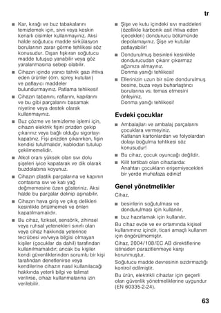 el
60
Πώς θα διορθώσετε μόνες/-οι σας μικροβλάβες
Προτού καλέσετε την υπηρεσία τεχνικής εξυπηρέτησης πελατών:
Εξετάστε, μήπως μπορείτε βάσει των ακολούθων υποδείξεων να διορθώσετε οι ίδιες/οι
τη βλάβη.
Σε περιπτώσεις ζήτησης συμβουλής από την υπηρεσία τεχνικής εξυπηρέτησης πελατών,
πρέπει να αναλάβετε εσείς τα έξοδα – ακόμη και κατά τη διάρκεια ισχύος της παροχής
δωρεάν εγγύησης!
Βλάβη Πιθανή αιτία Αντιμετώπιση
Η θερμοκρασία αποκλίνει
ισχυρά από τη ρύθμιση.
Σε μερικές περιπτώσεις αρκεί να θέσετε τη
συσκευή για 5 λεπτά εκτός λειτουργίας.
Αν η θερμοκρασία είναι πολύ υψηλή, ελέγξτε
μετά από λίγες ώρες, αν έχει γίνει προσέγγιση
θερμοκρασίας.
Αν η θερμοκρασία είναι πολύ χαμηλή, ελέγξτε
την επόμενη μέρα τη θερμοκρασία ξανά.
Ο φωτισμός δε λειτουργεί.
Εικόνα 1/13
Ο διακόπτης του φωτός έχει
μαγκώσει.
Εξετάστε, αν κινείται ο διακόπτης φωτός.
Εικόνα 1/12
Ο φωτισμός είναι
χαλασμένος.
Βλ. Κεφάλαιο ”Φωτισμός”.
Καμιά ένδειξη δεν είναι
αναμμένη.
Διακοπή ρεύματος,
η ασφάλεια έχει πέσει ή έχει
καεί, το φις δεν βρίσκεται
σωστά μέσα στην πρίζα.
Συνδέστε το φις στην πρίζα. Εξετάστε αν
υπάρχει ρεύμα, ελέγξτε τις ασφάλειες.
Η θερμοκρασία στον χώρο
κατάψυξης είναι πολύ υψηλή.
Συχνό άνοιγμα της συσκευής. Μην ανοίγετε άσκοπα τη συσκευή.
Τα ανοίγματα αερισμού και
εξαερισμού είναι καλυμμένα.
Απομακρύνετε τα εμπόδια.
Καταψύχθηκαν μεμιάς
μεγαλύτερες ποσότητες
νωπών τροφίμων.
Μην υπερβαίνετε τη μέγιστη απόδοση
κατάψυξης.
 