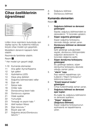 tr
63
■ Kar, kırağı ve buz tabakalarını
temizlemek için, sivri veya keskin
kenarlı cisimler kullanmayınız. Aksi
halde soğutucu madde sirkülasyon
borularının zarar görme tehlikesi söz
konusudur. Dışarı fışkıran soğutucu
madde tutuşup yanabilir veya göz
yaralanmasına sebep olabilir.
■ Cihazın içinde yanıcı tahrik gazı ihtiva
eden ürünler (örn. sprey kutuları)
ve patlayıcı maddeler
bulundurmayınız. Patlama tehlikesi!
■ Cihazın tabanını, raflarını, kapılarını
ve bu gibi parçalarını basamak
niyetine veya destek olarak
kullanmayınız.
■ Buz çözme ve temizleme işlemi için,
cihazın elektrik fişini prizden çekip
çıkarınız veya bağlı olduğu sigortayı
kapatınız. Fişi prizden çıkarırken, fişin
kendisi tutulmalıdır, kablodan tutulup
çekilmemelidir.
■ Alkol oranı yüksek olan sıvı dolu
şişeleri iyice kapatarak ve dik olarak
buzdolabına koyunuz.
■ Cihazın plastik parçalarına ve kapının
contasına sıvı ve katı yağ
değmemesine özen gösteriniz. Aksi
halde bu parçalar delinip aşınabilir.
■ Cihazın hava giriş ve çıkış delikleri
kesinlikle örtülmemeli ve önleri
kapatılmamalıdır.
■ Bu cihaz, fiziksel, sensörik, zihinsel
veya ruhsal yetenekleri sınırlı olan
veya cihaz hakkında yeterince
tecrübesi ve/veya bilgisi olmayan
kişiler (çocuklar da dahil) tarafından
kullanılmamalıdır; ancak bu kişiler
kendi güvenliklerinden sorumlu bir kişi
tarafından denetlenirse veya
kendilerine cihazın nasıl kullanılacağı
hakkında yeterli bilgi ve talimat
verilirse, cihazı kullanmalarına izin
verilebilir.
■ Şişe ve kutu içindeki sıvı maddeleri
(özellikle karbonik asit ihtiva eden
içecekleri) dondurucu bölümünde
depolamayınız. Şişe ve kutular
patlayabilir!
■ Dondurulmuş besinleri kesinlikle
dondurucudan çıkarır çıkarmaz
ağzınıza almayınız.
Donma yanığı tehlikesi!
■ Ellerinizin uzun bir süre dondurulmuş
besine, buza veya buharlaştırıcı
borularına vs. temas etmesini
önleyiniz.
Donma yanığı tehlikesi!
Evdeki çocuklar
■ Ambalajları ve ambalaj parçalarını
çocuklara vermeyiniz.
Katlanan kartonlardan ve folyolardan
dolayı boğulma tehlikesi söz
konusudur!
■ Bu cihaz, çocuk oyuncağı değildir.
■ Kilit tertibatı olan cihazlarda:
Anahtarı çocukların erişemiyecekleri
bir yerde muhafaza ediniz!
Genel yönetmelikler
Cihaz,
■ besinlerin soğutulması ve
dondurulması için kullanılır,
■ buz hazırlamak için kullanılır.
Bu cihaz evde ve ev ortamında kişisel
kullanımınız içindir, ticari amaçlı kullanım
için öngörülmemiştir.
Cihaz, 2004/108/EC AB direktiflerine
istinaden parazitlenmeye karşı
korunmuştur.
Soğutucu madde devresinin sızdırmazlığı
kontrol edilmiştir.
Bu ürün, elektrikli cihazlar için geçerli
olan güvenlik yönetmeliklerine uygundur
(EN 60335-2-24).
 