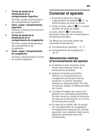 es
10
Familiarizándose con
la unidad
Despliegue, por favor, la última página
con las ilustraciones. Las presentes
instrucciones de uso son válidas para
varios modelos de aparato.
El equipamiento de los distintos modelos
puede variar.
Por ello es posible que las ilustraciones
muestren detalles y características de
equipamiento que no concuerdan con
las de su aparato concreto.
Fig. 1
* No disponible en todos los modelos.
Elementos de mando
Fig. 2
1-10 Elementos de mando
11 Interruptor principal para
conexión/desconexión
del aparato
12 Interruptor de la iluminación
interior
13 Iluminación interior (LED)
14 Abertura de salida del aire
15 Baldas en el compartimento
frigorífico
16 Soporte para botellas
17 Cajón para la verdura
18 Compartimento fresco especial
«Chiller»
19 Cajón de congelación
20 Rejilla congeladora
21 Patas regulables
22 Huevera
23 Compartimentos para guardar la
mantequilla y el queso *
24 Filtros de carbón activo
25 Retenedor de botellas *
26 Botellero para guardar botellas
grandes
27 Acumuladores de frío/Calendario
de congelación *
A Compartimento frigorífico
B Compartimento de congelación
1 Indicador de la temperatura
del compartimento frigorífico
Las cifras indican, en °C, la
temperatura ajustada
en el compartimento frigorífico.
2 Los pilotos de aviso superfrío se
iluminan
estando activada la función de
superfrío.
3 Indicación de la temperatura
compartimento de congelación
Las cifras indican, en °C,
la temperatura ajustada
en el compartimento
de congelación.
4 La indicación
«Supercongelación»
Se ilumina en caso de estar
activada la supercongelación.
5 Tecla «alarm»
Desactiva la alarma acústica
(véase el capítulo «Función
alarm»).
6 Piloto de aviso Modalidad
de ahorro energético
Se ilumina cuando el aparato no
está en uso.
 