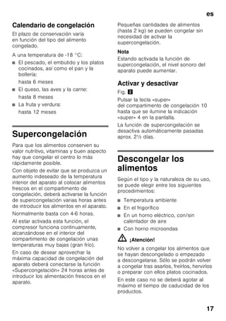 es
16
Congelar alimentos
frescos
Si decide congelar usted mismo los
alimentos, utilice únicamente alimentos
frescos y en perfectas condiciones.
Blanquear (escaldar) las verduras antes
de su congelación a fin de que su sabor,
aroma o color no se deteriore, ni pierdan
tampoco su valor nutritivo. Las
berenjenas, los calabacines y
espárragos no hay que escaldarlos.
Más detalles sobre este método podrán
hallarse en cualquier libro o manual
de cocina que trate los aspectos de la
congelación de alimentos y en donde se
describa el método del blanqueado.
Nota
Procurar que los alimentos congelados
que ya hubiera en el congelador no
entren en contacto con los alimentos
frescos que se desean congelar.
■ Alimentos adecuados para
la congelación:
Pan y bollería, pescado y marisco,
carne, caza, aves, verduras y
hortalizas, frutas, hierbas aromáticas,
huevos sin cáscara, productos lácteos
tales como queso, mantequilla y
requesón, platos cocinados y restos
de comidas como por ejemplo sopas,
potajes, carnes o pescados
cocinados, platos de patatas,
gratinados y platos dulces.
■ Alimentos que no deben congelarse:
Verduras que se consumen
normalmente crudas, como por
ejemplo lechugas o rabanitos, huevos
en su cáscara, uvas, manzanas
enteras, peras y melocotones, huevos
duros, yogur, leche agria, nata fresca
acidulada, crema fresca y mayonesa.
Envasado de los alimentos
Envasar los alimentos herméticamente
para que no se deshidraten o pierdan su
sabor.
1. Introducir los alimentos en la envoltura
prevista a dicho efecto.
2. Eliminar todo el aire que pudiera
haber en el envase.
3. Cerrarlo herméticamente.
4. Marcar los envases, indicando su
contenido y la fecha de congelación.
Materiales indicados para el envasado
de los alimentos:
Láminas de plástico, bolsitas y láminas
de polietileno, papel de aluminio, cajitas
y envases específicos para
la congelación de alimentos.
Todos estos productos y materiales se
pueden adquirir en la mayoría de los
supermercados, grandes almacenes
o en el comercio especializado.
Materiales no apropiados
para el envasado de alimentos:
Papel de empaquetar,
papel apergaminado, celofán, bolsas
de la basura y bolsitas de plástico
de la compra ya usadas.
Materiales apropiados para el cierre
de los envases:
Gomitas, clips de plástico, bramante,
cinta adhesiva incongelable, etc.
Las bolsitas o láminas de plástico
de polietileno se pueden termosellar con
una soldadora de plásticos.
 