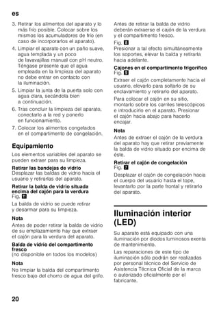 es
19
Los acumuladores de frío se pueden
extraer de su emplazamiento y usarlos
para mantener alimentos frescos por
breve tiempo, por ejemplo en una bolsa
isotérmica.
Filtros de carbón activo
Fig. 1/24
Los filtros de carbón activo aseguran el
intercambio del aire y la reducción de
los olores en el interior del aparato.
Adhesivo «OK»
(no disponible en todos los modelos)
Mediante el indicador de temperatura
«OK» se miden las temperaturas
inferiores a +4 °C. En caso
de que el adhesivo no muestre «OK».,
habrá que ajustar de modo escalonado
una temperatura más baja (más frío).
Nota
Al poner el aparato en marcha, éste
puede necesitar hasta 12 horas para
alcanzar la temperatura ajustada.
Ajuste correcto
Desconexión y paro
del aparato
Desconectar el aparato
Fig. 1
Accionar la tecla de conexión
y desconexión del aparato 11.
El grupo frigorífico del aparato se
desconecta y la iluminación interior del
mismo se apaga.
Paro del aparato
En caso de largos períodos
de inactividad de la unidad:
1. Desconectar el aparato
2. Extraer el enchufe del aparato de la
toma de corriente o desactivar
el fusible.
3. Limpiar el aparato.
4. Dejar la puerta abierta.
Limpieza del aparato
ã=¡Atención!
■ No utilizar detergentes y disolventes
que contengan arena, cloro o ácidos.
■ No emplear esponjas abrasivas.
En las superficies metálicas podría
producirse corrosión.
■ No lavar nunca las bandejas,
compartimentos o estantes del
aparato en el lavavajillas.
¡Las piezas pueden deformarse!
El agua empleada en la limpieza del
aparato no debe penetrar
■ en las rendijas de la zona frontal del
fondo del compartimento de
congelación,
■ en los elementos de mando,
■ ni entrar en contacto con la
iluminación.
Modo de proceder:
1. Desconectar el aparato antes
de proceder a su limpieza.
2. Extraer el enchufe del aparato de la
toma de corriente o desactivar el
fusible.
 