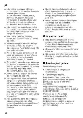 pt
25
ptÍndiceptInstruçõesdeserviço
Instruções
de segurança
e de aviso
Antes de colocar o aparelho
em funcionamento
Deverá ler atentamente as instruções
de serviço e de montagem! Delas
constam informações importantes sobre
instalação, utilização e manutenção
do aparelho.
O fabricante não se responsabiliza,
se não forem observadas as instruções
e avisos constantes das instruções
de serviço. Guarde toda
a documentação para posterior
utilização ou para outro possuidor.
Segurança técnica
O aparelho contém, em quantidades
reduzidas o agente de refrigeração
R600a não poluente, mas inflamável. Ter
cuidado, para que a tubagem do circuito
do agente refrigerador não sofra
qualquer dano durante o transporte
ou durante a montagem. O agente
refrigerador, ao libertarse, poderá causar
ferimentos nos olhos ou inflamarse.
Em caso de danos
■ Manter o aparelho afastado
de chamas ou de fontes de ignição,
■ arejar bem o compartimento durante
alguns minutos,
■ desligar o aparelho e retirar a ficha
da tomada,
■ contactar os Serviços Técnicos.
Quanto mais agente de refrigeração
existir num aparelho, maior tem que ser
o espaço onde se encontra o aparelho.
Em espaços muito pequenos e havendo
uma fuga, pode formar-se uma mistura
de gás/ar inflamável.
Por cada 8 gramas de agente
de refrigeração, o espaço da instalação
tem que ser, no mínimo, de 1 m³.
A quantidade de agente refrigerador
do seu aparelho vem indicada na chapa
de características, que se encontra
no interior do aparelho.
Se o cabo eléctrico deste aparelho
sofrer algum dano, o mesmo deve ser
substituído pelo fabricante, pelos
Serviços Técnicos ou por um técnico
igualmente qualificado. Instalações
e reparações inadequadas podem
acarretar perigos vários para o utilizador.
As reparações no aparelho só devem
ser efectuadas pelo fabricante, pelos
Serviços Técnicos ou por um técnico
igualmente qualificado.
Só devem ser utilizadas peças originais
do fabricante. Só com estas peças o
fabricante pode garantir que elas
satisfazem as exigências de segurança.
Uma extensão do cabo de ligação
à rede só pode ser adquirida através
dos Serviços Técnicos.
Utilização
■ Nunca utilizar aparelhos eléctricos
dentro do aparelho
(por ex. aquecedores, aparelhos
eléctricos para fazer gelados, etc.).
Perigo de explosão!
■ Nunca descongelar nem limpar
o aparelho com um aparelho
de limpeza a vapor! O vapor pode
atingir os componentes eléctricos
e provocar um curto-circuito. Perigo
de choque eléctrico!
 