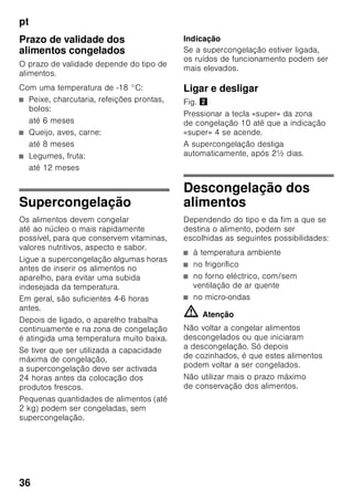 pt
34
Zona de congelação
Utilização da zona
de congelação
■ Para a conservação de alimentos
ultracongelados.
■ Para produção de cubos de gelo.
■ Para congelação de alimentos.
Indicação
É importante verificar, se a porta da zona
de congelação fica bem fechada. Com
a porta aberta, os alimentos
descongelam. O compartimento
de congelação forma muito gelo. Além
disso: Verifica-se um desperdício
de energia, devido ao seu consumo
elevado!
Máx. capacidade
de congelação
Os dados sobre a capacidade máxima
de congelação em 24 horas podem ser
encontrados na chapa
de características. Fig. ,
Congelação
e conservação
Compra de alimentos
ultracongelados
■ A embalagem não deve estar
danificada.
■ Dar atenção à data de validade.
■ A temperatura na arca congeladora
da loja deve ser de -18 °C ou inferior.
■ Se possível, transportar os alimentos
ultracongelados num saco
térmico e arrumá-los rapidamente
na zona de congelação.
Ao arrumar alimentos, ter
atenção
■ Maior quantidade de alimentos deve,
de preferência, ser congelada
na prateleira superior. Aí, os alimentos
serão congelados de forma
especialmente rápida e,
consequentemente, mais cuidadosa.
■ Colocar os alimentos com a sua
maior superfície assente sobre
as prateleiras ou nas gavetas
de congelados.
Indicação
Alimentos já congelados não devem
entrar em contacto com os alimentos
frescos, na fase de congelação. Se
for necessário, transfira os alimentos
já completamente congelados para
as outras gavetas de congelados.
Conservação de alimentos
congelados
Inserir as gavetas de congelados até ao
encosto para garantir uma correcta
circulação de ar.
 