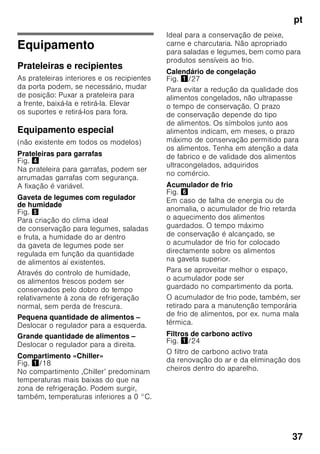 pt
35
Congelação
de alimentos frescos
Para congelação, deverá utilizar sempre
alimentos frescos e em perfeito estado.
Para que o valor nutricional, o aroma
e a cor se mantenham o melhor
possível, os legumes devem ser
branqueados, antes da sua congelação.
No caso de beringelas, pimentos,
courgetes e espargos não é necessário
o branqueamento.
Nas livrarias poderá encontrar literatura
sobre congelação e branqueamento.
Indicação
Cuidado para que os alimentos
a congelar não entrem em contactos
com os alimentos já congelados.
■ Alimentos adequados para
congelação:
Bolos, peixe e frutos do mar, carne,
caça, aves, legumes, fruta, ervas
aromáticas, ovos sem casca,
lacticínios, como queijo, manteiga
e requeijão, refeições prontas e restos
de comida, como sopas, guisados,
peixe e carne cozinhados, refeições
com batata, souflés e doces.
■ Alimentos não adequados para
congelação:
Legumes habitualmente consumidos
crus, como saladas de folha ou
rabanetes, ovos com casca, uvas,
maças inteiras, peras e pêssegos,
ovos bem cozidos, iogurt, leite gordo,
natas azedas, crème fraîche
e maionese.
Embalagem dos alimentos
congelados
Embalar os alimentos hermeticamente,
para que não percam o sabor nem
sequem.
1. Introduzir os alimentos
na embalagem.
2. Expelir o ar para o exterior.
3. Fechar a embalagem
hermeticamente.
4. Etiquetar a embalagem
com o conteúdo e a data
de congelação.
Adequado como embalagem:
Película de plástico, manga
de polietileno, folha de alumínio, caixas
próprias para congelação.
Estes produtos encontram-
se à venda no comércio
da especialidade.
Inadequado como embalagem:
Papel de embrulho, papel
de pergaminho, celofane, sacos do lixo,
sacos de compras usados.
Adequdo para fechar:
Elásticos, clips de plástico, fios, fita
adesiva resistente ao frio, entre outros.
Sacos e mangas de película
de polietileno podem ser fechados com
um aparelho próprio.
 