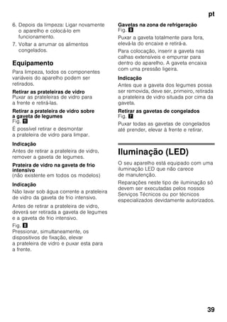 pt
37
Equipamento
Prateleiras e recipientes
As prateleiras interiores e os recipientes
da porta podem, se necessário, mudar
de posição: Puxar a prateleira para
a frente, baixá-la e retirá-la. Elevar
os suportes e retirá-los para fora.
Equipamento especial
(não existente em todos os modelos)
Prateleiras para garrafas
Fig. 4
Na prateleira para garrafas, podem ser
arrumadas garrafas com segurança.
A fixação é variável.
Gaveta de legumes com regulador
de humidade
Fig. 5
Para criação do clima ideal
de conservação para legumes, saladas
e fruta, a humidade do ar dentro
da gaveta de legumes pode ser
regulada em função da quantidade
de alimentos aí existentes.
Através do controlo de humidade,
os alimentos frescos podem ser
conservados pelo dobro do tempo
relativamente à zona de refrigeração
normal, sem perda de frescura.
Pequena quantidade de alimentos –
Deslocar o regulador para a esquerda.
Grande quantidade de alimentos –
Deslocar o regulador para a direita.
Compartimento «Chiller»
Fig. 1/18
No compartimento ‚Chiller’ predominam
temperaturas mais baixas do que na
zona de refrigeração. Podem surgir,
também, temperaturas inferiores a 0 °C.
Ideal para a conservação de peixe,
carne e charcutaria. Não apropriado
para saladas e legumes, bem como para
produtos sensíveis ao frio.
Calendário de congelação
Fig. 1/27
Para evitar a redução da qualidade dos
alimentos congelados, não ultrapasse
o tempo de conservação. O prazo
de conservação depende do tipo
de alimentos. Os símbolos junto aos
alimentos indicam, em meses, o prazo
máximo de conservação permitido para
os alimentos. Tenha em atenção a data
de fabrico e de validade dos alimentos
ultracongelados, adquiridos
no comércio.
Acumulador de frio
Fig. 6
Em caso de falha de energia ou de
anomalia, o acumulador de frio retarda
o aquecimento dos alimentos
guardados. O tempo máximo
de conservação é alcançado, se
o acumulador de frio for colocado
directamente sobre os alimentos
na gaveta superior.
Para se aproveitar melhor o espaço,
o acumulador pode ser
guardado no compartimento da porta.
O acumulador de frio pode, também, ser
retirado para a manutenção temporária
de frio de alimentos, por ex. numa mala
térmica.
Filtros de carbono activo
Fig. 1/24
O filtro de carbono activo trata
da renovação do ar e da eliminação dos
cheiros dentro do aparelho.
 