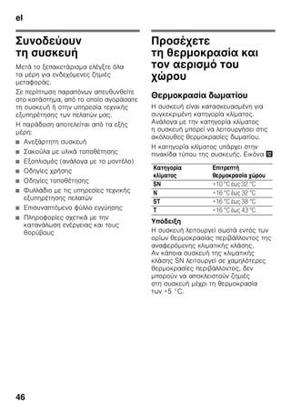 el
44
Κατά τη χρήση
■ Μη χρησιμοποιήσετε ποτέ ηλεκτρικές
συσκευές εντός της συσκευής
(π.χ. θερμάστρες, ηλεκτρικές
παγομηχανές κτλ.). Κίνδυνος έκρηξης!
■ Ποτέ μην κάνετε απόψυξη ούτε
να καθαρίζετε τη συσκευή
με ατμοκαθαριστές! Ο ατμός μπορεί
να διεισδύσει σε ηλεκτρικά μέρη και
να προκαλέσει βραχυκύκλωμα.
Κίνδυνος ηλεκτροπληξίας!
■ Μη χρησιμοποιείτε μυτερά ή αιχμηρά
αντικείμενα για την αφαίρεση πάχνης
και στρωμάτων πάγου.
Θα μπορούσατε να προκαλέσετε μ'
αυτά ζημιές στις σωληνώσεις του
ψυκτικού ρευστού. Το διαρρέον
ψυκτικό μέσο μπορεί
να αυταναφλεχτεί ή να οδηγήσει σε
τραύματα των ματιών σας.
■ Μην αποθηκεύετε μέσα στη συσκευή
προϊόντα με εύκαυστα προωθητικά
αέρια (π.χ. σπρέι) και εκρηκτικές ύλες.
Κίνδυνος έκρηξης!
■ Μη χρησιμοποιείτε τις βάσεις, τις
συρταρωτές προεκτάσεις, τις πόρτες
κτλ. ως σκαλοπάτια ή στηρίγματα.
■ Για την απόψυξη και τον καθαρισμό
τραβάτε το φις από την πρίζα ή
κατεβάζετε την ασφάλεια. Τραβήξτε
από το φις και όχι από το τροφοδοτικό
καλώδιο.
■ Οινοπνευματώδη ποτά με μεγάλο
ποσοστό περιεκτικότητας σε αλκοόλη
πρέπει να αποθηκεύονται μόνον καλά
κλεισμένα και σε όρθια θέση.
■ Προσέχετε να μην έλθει σε επαφή λάδι
και λίπος με τα πλαστικά μέρη και την
τσιμούχα της πόρτας, διότι
διαφορετικά αυτά γίνονται πορώδη.
■ Μην καλύπτετε και μην τοποθετείτε
αντικείμενα στα ανοίγματα αερισμού
και εξαερισμού της συσκευής.
■ Η παρούσα συσκευή επιτρέπεται να
χρησιμοποιείται από άτομα
(συμπεριλαμβανομένων των παιδιών)
με περιορισμένες φυσικές,
αισθητήριες ή ψυχικές ικανότητες ή
ελλιπείς γνώσεις μόνον, όταν αυτά
επιβλέπονται από πρόσωπο αρμόδιο
για την ασφάλειά τους ή έχουν
κατατοπιστεί από αυτό σχετικά με τον
χειρισμό της συσκευής.
■ Μην αποθηκεύετε στον χώρο
κατάψυξης υγρά σε φιάλες και κουτιά
(ιδιαίτερα ποτά περιέχοντα ανθρακικό
οξύ). Οι φιάλες και τα κουτιά μπορούν
να σπάσουν!
■ Μη βάζετε ποτέ στο στόμα σας
κατεψυγμένα τρόφιμα αμέσως μετά
την αφαίρεσή τους από την κατάψυξη.
Κίνδυνος κρυοπαγημάτων!
■ Αποφεύγετε να κρατάτε για μεγάλο
διάστημα στα χέρια σας κατεψυγμένα
τρόφιμα, πάγο ή τους σωλήνες του
εξατμιστή κτλ.
Κίνδυνος κρυοπαγημάτων!
Παιδιά στο νοικοκυριό
■ Μην αφήσετε να περιέλθουν στα χέρια
παιδιών η συσκευασία και τα μέρη της.
Υπάρχει κίνδυνος ασφυξίας από
τα χαρτόνια που διπλώνουν και
τα λεπτά πλαστικά φύλλα!
■ Η συσκευή δεν είναι παιχνίδι
για παιδιά!
■ Σε συσκευή με κλειδαριά πόρτας:
Φυλάτε το κλειδί σε μέρος απρόσιτο
για τα παιδιά!
 