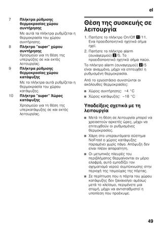 el
46
Συνοδεύουν
τη συσκευή
Μετά το ξεπακετάρισμα ελέγξτε όλα
τα μέρη για ενδεχόμενες ζημιές
μεταφοράς.
Σε περίπτωση παραπόνων απευθυνθείτε
στο κατάστημα, από το οποίο αγοράσατε
τη συσκευή ή στην υπηρεσία τεχνικής
εξυπηρέτησης των πελατών μας.
Η παράδοση αποτελείται από τα εξής
μέρη:
■ Ανεξάρτητη συσκευή
■ Σακούλα με υλικά τοποθέτησης
■ Εξοπλισμός (ανάλογα με το μοντέλο)
■ Οδηγίες χρήσης
■ Οδηγίες τοποθέτησης
■ Φυλλάδιο με τις υπηρεσίες τεχνικής
εξυπηρέτησης πελατών
■ Επισυναπτόμενο φύλλο εγγύησης
■ Πληροφορίες σχετικά με την
κατανάλωση ενέργειας και τους
θορύβους
Προσέχετε
τη θερμοκρασία και
τον αερισμό του
χώρου
Θερμοκρασία δωματίου
Η συσκευή είναι κατασκευασμένη για
συγκεκριμένη κατηγορία κλίματος.
Ανάλογα με την κατηγορία κλίματος
η συσκευή μπορεί να λειτουργήσει στις
ακόλουθες θερμοκρασίες δωματίου.
Η κατηγορία κλίματος υπάρχει στην
πινακίδα τύπου της συσκευής. Εικόνα ,
Υπόδειξη
Η συσκευή λειτουργεί σωστά εντός των
ορίων θερμοκρασίας περιβάλλοντος της
αναφερόμενης κλιματικής κλάσης.
Αν κάποια συσκευή της κλιματικής
κλάσης SN λειτουργεί σε χαμηλότερες
θερμοκρασίες περιβάλλοντος, δεν
μπορούν να αποκλειστούν ζημιές
στη συσκευή μέχρι τη θερμοκρασία
των +5 °C.
Κατηγορία
κλίματος
Επιτρεπτή
θερμοκρασία χώρου
SN +10 °C έως 32 °C
N +16 °C έως 32 °C
ST +16 °C έως 38 °C
T +16 °C έως 43 °C
 