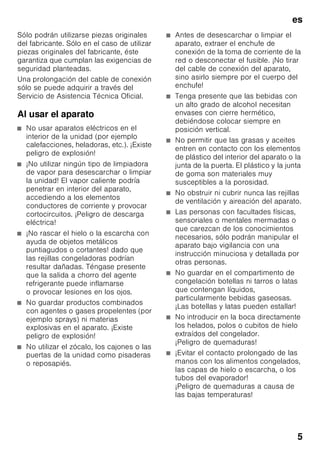 es
5
Sólo podrán utilizarse piezas originales
del fabricante. Sólo en el caso de utilizar
piezas originales del fabricante, éste
garantiza que cumplan las exigencias de
seguridad planteadas.
Una prolongación del cable de conexión
sólo se puede adquirir a través del
Servicio de Asistencia Técnica Oficial.
Al usar el aparato
■ No usar aparatos eléctricos en el
interior de la unidad (por ejemplo
calefacciones, heladoras, etc.). ¡Existe
peligro de explosión!
■ ¡No utilizar ningún tipo de limpiadora
de vapor para desescarchar o limpiar
la unidad! El vapor caliente podría
penetrar en interior del aparato,
accediendo a los elementos
conductores de corriente y provocar
cortocircuitos. ¡Peligro de descarga
eléctrica!
■ ¡No rascar el hielo o la escarcha con
ayuda de objetos metálicos
puntiagudos o cortantes! dado que
las rejillas congeladoras podrían
resultar dañadas. Téngase presente
que la salida a chorro del agente
refrigerante puede inflamarse
o provocar lesiones en los ojos.
■ No guardar productos combinados
con agentes o gases propelentes (por
ejemplo sprays) ni materias
explosivas en el aparato. ¡Existe
peligro de explosión!
■ No utilizar el zócalo, los cajones o las
puertas de la unidad como pisaderas
o reposapiés.
■ Antes de desescarchar o limpiar el
aparato, extraer el enchufe de
conexión de la toma de corriente de la
red o desconectar el fusible. ¡No tirar
del cable de conexión del aparato,
sino asirlo siempre por el cuerpo del
enchufe!
■ Tenga presente que las bebidas con
un alto grado de alcohol necesitan
envases con cierre hermético,
debiéndose colocar siempre en
posición vertical.
■ No permitir que las grasas y aceites
entren en contacto con los elementos
de plástico del interior del aparato o la
junta de la puerta. El plástico y la junta
de goma son materiales muy
susceptibles a la porosidad.
■ No obstruir ni cubrir nunca las rejillas
de ventilación y aireación del aparato.
■ Las personas con facultades físicas,
sensoriales o mentales mermadas o
que carezcan de los conocimientos
necesarios, sólo podrán manipular el
aparato bajo vigilancia con una
instrucción minuciosa y detallada por
otras personas.
■ No guardar en el compartimento de
congelación botellas ni tarros o latas
que contengan líquidos,
particularmente bebidas gaseosas.
¡Las botellas y latas pueden estallar!
■ No introducir en la boca directamente
los helados, polos o cubitos de hielo
extraídos del congelador.
¡Peligro de quemaduras!
■ ¡Evitar el contacto prolongado de las
manos con los alimentos congelados,
las capas de hielo o escarcha, o los
tubos del evaporador!
¡Peligro de quemaduras a causa de
las bajas temperaturas!
 