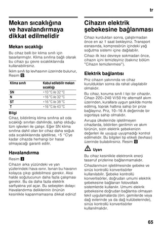 tr
62
trİçindekilertrKullanmakılavuzu
Güvenlik ve ikaz
bilgileri
Cihazı çalıştırmadan önce
Kullanma ve montaj kılavuzlarını
dikkatlice okuyunuz! Bu kılavuzlarda
cihazın kurulması, yerleştirilmesi,
kullanılması ve bakımı ile ilgili önemli
bilgiler bulunmaktadır.
Üretici, kullanma talimatlarındaki bilgi
ve uyarıları dikkate almazsanız, herhangi
bir sorumluluk üstlenmez. Tüm belge
ve dokümanları sonradan kullanma
ihtimalinden veya cihazı satacak
olursanız, yeni sahibi için saklayınız.
Teknik güvenlik
Bu cihaz az miktarda, çevreye zarar
vermeyen fakat yanıcı özelliği olan
R600a soğutma maddesini ihtiva
etmektedir. Cihaz taşınırken veya monte
edilirken cihazın soğutucu madde
sirkülasyon sistemindeki boruların zarar
görmemesine dikkat ediniz. Dışarı
fışkıran soğutucu madde tutuşup
yanabilir veya göz yaralanmasına sebep
olabilir.
Hasar durumunda
■ Açık ateş veya alev kaynakları
cihazdan uzak tutulmalıdır.
■ Cihazın kurulu olduğu yer birkaç
dakika havalandırılmalıdır.
■ Cihazı kapatınız ve elektrik fişini çekip
prizden çıkarınız.
■ Yetkili servise haber verilmelidir.
Bir cihaz ne kadar fazla soğutucu madde
ihtiva ederse, kurulduğu yer de o derece
büyük olmalıdır. Çok küçük yerlerde,
soğutma maddesi devresinde bir kaçak
söz konusu olduğunda, yanıcı bir gaz
hava karışımı oluşabilir.
Her 8 gram soğutucu madde için gerekli
olan yerin hacmi en az 1 m³ kadardır.
Cihazınızın içinde bulunan soğutma
maddesinin miktarı, cihazın iç kısmındaki
tip levhasında yazılıdır.
Eğer bu cihazın elektrik şebekesi
kablosu zarar görürse, üretici, yetkili
servis veya benzeri ustalık özelliklerine
sahip başka bir kişi tarafından
değiştirilmesi gerekir. Hatalı veya
gerektiği şekilde yapılmayan kurma
çalışmalarından ve onarımlardan dolayı
cihazı kullanan kişi için oldukça önemli
tehlikeler ortaya çıkabilir.
Onarımlar sadece üretici, yetkili servis
veya benzeri eğitime sahip yetkili bir kişi
tarafından yapılmalıdır.
Sadece üreticinin orijinal parçaları
kullanılmalıdır. Üretici sadece bu
parçalarda güvenlik taleplerine
uyulduğunu garanti eder.
Elektrik şebekesi kablosu için bir uzatma
parçası sadece yetkili servis üzerinden
alınabilir.
Kullanım esnasında
■ Cihazın içinde kesinlikle elektrikli
cihazlar kullanmayınız (örn. ısıtma
cihazları, elektrikli buz yapma
makineleri vs.). Patlama tehlikesi!
■ Cihazı temizlemek veya buzunu
çözmek için asla buharlı temizleme
cihazları kullanmayınız. Buhar elektrikli
parçalara temas edebilir ve kısa devre
olmasına sebep olabilir! Elektrik
çarpma tehlikesi!
 