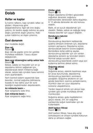 tr
69
Kullanılabilen hacim
Cihazın kullanılabilen hacmi ile ilgili
bilgiler için, cihazın tip etiketine
(levhasına) bakınız. Resim ,
Dondurma hacminin tamen
kullanılması
Azami dondurulacak besin miktarını
cihaza yerleştirebilmek için, en alt kap
hariç cihazın içindeki tüm diğer
dondurulmuş besin kapları cihazdan
dışarı çıkarılabilir. Besinler doğrudan
dondurucu ızgaraları üzerine istif
edilebilir.
Donanım parçalarının çıkarılması
Cihazdan dışarı çıkarmak için,
dondurulmuş besin kaplarını sonuna
kadar dışarı çekiniz, ön tarafını yukarı
kaldırınız ve dışarı çıkarınız. Resim 7
Soğutucu bölmesi
Soğutucu bölmesi, hazır yemekler,
hamur işleri, konserveler, yağlı kahve
sütü (kondanse süt) ve sert peynir için
ideal muhafaza yeridir.
Depolama işleminde dikkat
edilmesi gerekenler
■ Taze, sağlam besinleri depolayınız.
Böylelikle kalite ve tazelik daha uzun
korunur.
■ Hazır ürünlerde ve doldurma
ürünlerde, üretici tarafından bildirilmiş
asgari kullanılabilirlik tarihine veya son
kullanma tarihine dikkat ediniz.
■ Aromanın, renklerin ve tazeliğin
korunması için, besinleri iyi
ambalajlanmış veya kapalı şekilde
cihaza yerleştiriniz. Böylelikle besinler
arasında birbirlerine tat verme ve
soğutma bölmesindeki plastik
parçalarda renk değişmeleri önlenmiş
olur.
■ Sıcak yiyecekleri ancak soğuduktan
sonra cihaza yerleştiriniz.
Bilgi
Besinler ve cihazın iç arka yüzü arasında
temas olmasını önleyiniz. Aksi halde
hava dolaşımı kötü etkilenebilir.
Besinler veya ambalajlar donarak cihazın
iç arka yüzüne yapışabilir.
Süper soğutma
Süper soğutma fonksiyonunda, soğutucu
bölmesi yaklaşık 6 saat boyunca
mümkün olduğu kadar soğuk yapılır.
Ardından otomatik olarak, süper
soğutma fonksiyonundan önceki
ayarlanmış olan ısı derecesine geçilir.
Süper soğutma fonksiyonu örneğin şu
durumlarda açılır
■ Çok miktarda besin yerleştirilmeden
önce.
■ Çok çabuk içecek soğutmak için.
Açılması ve kapatılması
Resim 2
Soğutma bölmesi süper tuşuna 8, süper
soğutma göstergesi 2 yanıncaya kadar
basınız.
 