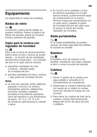 es
17
Equipamiento
(no disponible en todos los modelos)
Baldas de vidrio
Fig. %
La posición y altura de las baldas se
pueden modificar: Retirar la balda a tal
efecto del aparato, alzarla por la parte
frontal y extraerla del aparato.
Cajón para la verdura con
regulador de humedad
Fig. &
Para crear el clima de almacenamiento
óptimo para la fruta y verdura se puede
regular – en función de las cantidades
de alimentos introducidos – la humedad
del aire en el cajón para la verdura:
■ pequeñas cantidades de fruta
y verdura – elevado grado
de humedad del aire
■ grandes cantidades de fruta y verdura
– bajo grado de humedad del aire
Notas
■ La fruta (por ejemplo, piñas, plátanos,
papayas y cítricos) y la verdura
(berenjenas, pepinos, calabacines,
pimientos, tomates y patatas)
sensibles al frío deberán guardarse
fuera del frigorífico a una temperatura
de aprox. +8 °C a +12 °C a fin
de conservar óptimamente su calidad
y sabor.
■ En función de la cantidad y el tipo
de alimento guardado en el cajón
para la verdura, puede formarse agua
de condensación en el mismo.
Eliminar el agua de condensación con
un paño seco y adaptar el grado
de humedad del aire del cajón para
la verdura a través del mando
regulador de humedad.
Balda portabotellas
Fig. '
En la balda portabotellas se pueden
colocar con toda seguridad las botellas.
El soporte es variable.
Botellero
Fig. (
El botellero sirve de sujeción a las
botellas, impidiendo que éstas vuelquen
al abrir o cerrar la puerta del aparato.
Cubitera
Fig. )
1. Llenar ¾ partes de la cubitera con
agua potable y colocarla en el
compartimento de congelación.
2. Desprender la cubitera adherida sólo
con ayuda de un objeto sin aristas,
como por ejemplo el mango de una
cuchara.
3. Para retirar los cubitos de hielo de la
cubitera, colocar ésta brevemente
debajo del chorro de agua del grifo
o doblarla.
 