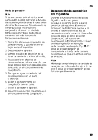 es
19
Modo de proceder:
Nota
Si se encuentran aún alimentos en el
congelador, deberá activarse la función
de supercongelación unas 4 horas antes
de iniciar la operación. De este modo se
conseguirá que los productos
congelados alcancen un nivel de
temperatura muy bajo, pudiéndose
conservar así más tiempo a la
temperatura ambiental.
1. Retirar los alimentos congelados del
compartimento y guardarlos en un
lugar lo más frío posible.
2. Desconectar el aparato.
3. Extraer el cable de conexión de la
toma de corriente o activar el fusible.
4. Para acelerar el proceso de
desescarchado, colocar una olla con
agua caliente sobre un posacacerolas
adecuado en el compartimento de
congelación.
5. Recoger el agua procedente del
desescarchado con un paño
o esponja.
6. Secar el compartimento de
congelación con un paño.
7. Volver a conectar el aparato.
8. Colocar los alimentos congelados en
el compartimento de congelación.
Desescarchado automático
del frigorífico
Durante el funcionamiento del grupo
frigorífico se forman gotas
de agua o escarcha sobre la pared
posterior del frigorífico. Esto es un
fenómeno perfectamente normal y es
debido a razones técnicas. No es
necesario raspar la escarcha ni secar las
gotas de agua. El panel posterior
(evaporador) del aparato se
desescarcha automáticamente. El agua
de descongelación es recogida
en la canaleta de desagüe, Fig. *. El
agua de descongelación es
transportada, a través de la canaleta
de desagüe, al grupo frigorífico, donde
se evapora.
Nota
Mantenga siempre limpios la canaleta de
desagüe y el orificio de drenaje a fin de
que el agua de descongelación pueda
fluir siempre libremente.
 