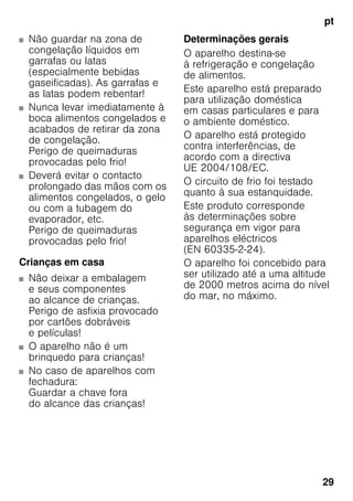 pt
29
■ Não guardar na zona de
congelação líquidos em
garrafas ou latas
(especialmente bebidas
gaseificadas). As garrafas e
as latas podem rebentar!
■ Nunca levar imediatamente à
boca alimentos congelados e
acabados de retirar da zona
de congelação.
Perigo de queimaduras
provocadas pelo frio!
■ Deverá evitar o contacto
prolongado das mãos com os
alimentos congelados, o gelo
ou com a tubagem do
evaporador, etc.
Perigo de queimaduras
provocadas pelo frio!
Crianças em casa
■ Não deixar a embalagem
e seus componentes
ao alcance de crianças.
Perigo de asfixia provocado
por cartões dobráveis
e películas!
■ O aparelho não é um
brinquedo para crianças!
■ No caso de aparelhos com
fechadura:
Guardar a chave fora
do alcance das crianças!
Determinações gerais
O aparelho destina-se
à refrigeração e congelação
de alimentos.
Este aparelho está preparado
para utilização doméstica
em casas particulares e para
o ambiente doméstico.
O aparelho está protegido
contra interferências, de
acordo com a directiva
UE 2004/108/EC.
O circuito de frio foi testado
quanto à sua estanquidade.
Este produto corresponde
às determinações sobre
segurança em vigor para
aparelhos eléctricos
(EN 60335-2-24).
O aparelho foi concebido para
ser utilizado até a uma altitude
de 2000 metros acima do nível
do mar, no máximo.
 