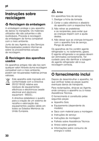 pt
30
Instruções sobre
reciclagem
* Reciclagem da embalagem
A embalagem protege o seu aparelho
de danos no transporte. Os materiais
utilizados não são poluentes e são
reutilizáveis. Proceda à reciclagem
da embalagem de forma compatível
com o meio ambiente.
Junto do seu Agente ou dos Serviços
Municipalizados poderá informar-se
sobre os procedimentos actuais
de reciclagem.
* Reciclagem dos aparelhos
usados
Os aparelhos antigos não são lixo sem
qualquer valor! Através duma reciclagem
compatível com o meio ambiente,
podem ser recuperadas matérias primas
valiosas.
m Aviso
Em aparelhos fora de serviço
1. Desligar a ficha da tomada.
2. Cortar o cabo eléctrico e afastá-lo
do aparelho com a respectiva ficha.
3. Não retirar as prateleiras
e os recipientes, para evitar que
as crianças trepem com a ajuda
destes.
4. Não deixar que as crianças brinquem
com o aparelho fora de serviço.
Perigo de asfixia!
Os aparelhos de frio contêm agente
refrigerador e, no isolamento, gases.
O agente refrigerador e os gases devem
ser eliminados correctamente. Ter
cuidado para não danificar a tubagem
do agente refrigerador até à sua
reciclagem correcta.
O fornecimento inclui
Depois de desembrulhar o aparelho, há
que verificar todas as peças quanto
eventuais danos de transporte.
Para reclamações, dirija-se ao Agente,
onde comprou o aparelho ou à nossa
Assistência Técnica.
O fornecimento é constituído pelas
seguintes peças:
■ Aparelho Solo
■ Equipamento (dependente do
modelo)
■ Saco com material para a montagem
■ Instruções de serviço
■ Instruções de montagem
■ Folheto sobre Assistência Técnica
■ Anexo sobre garantia
■ Informações sobre consumo de
energia e ruídos
Este aparelho está marcado em
conformidade com a Directiva
2012/19/UE relativa aos
resíduos de equipamentos
eléctricos e electrónicos (waste
electrical and electronic
equipment - WEEE).
A directiva estabelece o quadro
para a criação de um sistema de
recolha e valorização dos
equipamentos usados válido em
todos os Estados Membros da
União Europeia.
 