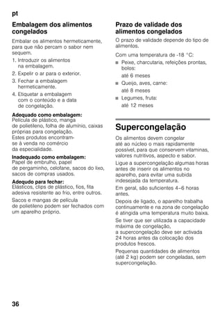pt
36
Embalagem dos alimentos
congelados
Embalar os alimentos hermeticamente,
para que não percam o sabor nem
sequem.
1. Introduzir os alimentos
na embalagem.
2. Expelir o ar para o exterior.
3. Fechar a embalagem
hermeticamente.
4. Etiquetar a embalagem
com o conteúdo e a data
de congelação.
Adequado como embalagem:
Película de plástico, manga
de polietileno, folha de alumínio, caixas
próprias para congelação.
Estes produtos encontram-
se à venda no comércio
da especialidade.
Inadequado como embalagem:
Papel de embrulho, papel
de pergaminho, celofane, sacos do lixo,
sacos de compras usados.
Adequdo para fechar:
Elásticos, clips de plástico, fios, fita
adesiva resistente ao frio, entre outros.
Sacos e mangas de película
de polietileno podem ser fechados com
um aparelho próprio.
Prazo de validade dos
alimentos congelados
O prazo de validade depende do tipo de
alimentos.
Com uma temperatura de -18 °C:
■ Peixe, charcutaria, refeições prontas,
bolos:
até 6 meses
■ Queijo, aves, carne:
até 8 meses
■ Legumes, fruta:
até 12 meses
Supercongelação
Os alimentos devem congelar
até ao núcleo o mais rapidamente
possível, para que conservem vitaminas,
valores nutritivos, aspecto e sabor.
Ligue a supercongelação algumas horas
antes de inserir os alimentos no
aparelho, para evitar uma subida
indesejada da temperatura.
Em geral, são suficientes 4–6 horas
antes.
Depois de ligado, o aparelho trabalha
continuamente e na zona de congelação
é atingida uma temperatura muito baixa.
Se tiver que ser utilizada a capacidade
máxima de congelação,
a supercongelação deve ser activada
24 horas antes da colocação dos
produtos frescos.
Pequenas quantidades de alimentos
(até 2 kg) podem ser congeladas, sem
supercongelação.
 
