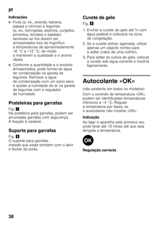 pt
38
Indicações
■ Fruta (p. ex., ananás, banana,
papaia e citrinos) e legumes
(p. ex., beringelas, pepinos, curgetes,
pimentos, tomates e batatas)
sensíveis ao frio devem ser
armazenados fora do frigorífico
a temperaturas de aproximadamente
+8 °C a +12 °C, de modo
a manterem a qualidade e o aroma
ideais.
■ Conforme a quantidade e o produto
armazenados, pode formar-se água
de condensação na gaveta de
legumes. Remover a água
de condensação com um pano seco
e ajustar a humidade do ar na gaveta
de legumes com o regulador
de humidade.
Prateleiras para garrafas
Fig. '
Na prateleira para garrafas, podem ser
arrumadas garrafas com segurança.
A fixação é variável.
Suporte para garrafas
Fig. (
O suporte para garrafas
impede que estas tombem com o abrir
e fechar da porta.
Cuvete de gelo
Fig. )
1. Encher a cuvete do gelo até ¾ com
água potável e colocá-la na zona
de congelação.
2. Se a cuvete estiver agarrada, utilizar
apenas um objecto rombo para
a soltar (cabo de uma colher).
3. Para soltar os cubos de gelo, colocar
a cuvete sob água corrente e trocê-la
ligeiramente.
Autocolante «OK»
(não existente em todos os modelos)
Com o controlo de temperatura «OK»,
podem ser identificadas temperaturas
inferiores a +4 °C. Regular
a temperatura por fases, se
o autocolante não mostrar «OK».
Indicação
Ao ligar o aparelho pela primeira vez,
pode levar até 12 horas até que seja
atingida a temperatura.
Regulação correcta
 