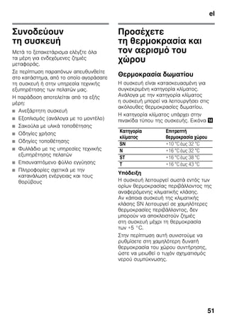 el
51
Συνοδεύουν
τη συσκευή
Μετά το ξεπακετάρισμα ελέγξτε όλα
τα μέρη για ενδεχόμενες ζημιές
μεταφοράς.
Σε περίπτωση παραπόνων απευθυνθείτε
στο κατάστημα, από το οποίο αγοράσατε
τη συσκευή ή στην υπηρεσία τεχνικής
εξυπηρέτησης των πελατών μας.
Η παράδοση αποτελείται από τα εξής
μέρη:
■ Ανεξάρτητη συσκευή
■ Εξοπλισμός (ανάλογα με το μοντέλο)
■ Σακούλα με υλικά τοποθέτησης
■ Οδηγίες χρήσης
■ Οδηγίες τοποθέτησης
■ Φυλλάδιο με τις υπηρεσίες τεχνικής
εξυπηρέτησης πελατών
■ Επισυναπτόμενο φύλλο εγγύησης
■ Πληροφορίες σχετικά με την
κατανάλωση ενέργειας και τους
θορύβους
Προσέχετε
τη θερμοκρασία και
τον αερισμό του
χώρου
Θερμοκρασία δωματίου
Η συσκευή είναι κατασκευασμένη για
συγκεκριμένη κατηγορία κλίματος.
Ανάλογα με την κατηγορία κλίματος
η συσκευή μπορεί να λειτουργήσει στις
ακόλουθες θερμοκρασίες δωματίου.
Η κατηγορία κλίματος υπάρχει στην
πινακίδα τύπου της συσκευής. Εικόνα .
Υπόδειξη
Η συσκευή λειτουργεί σωστά εντός των
ορίων θερμοκρασίας περιβάλλοντος της
αναφερόμενης κλιματικής κλάσης.
Αν κάποια συσκευή της κλιματικής
κλάσης SN λειτουργεί σε χαμηλότερες
θερμοκρασίες περιβάλλοντος, δεν
μπορούν να αποκλειστούν ζημιές
στη συσκευή μέχρι τη θερμοκρασία
των +5 °C.
Στην περίπτωση αυτή συνιστούμε να
ρυθμίσετε στη χαμηλότερη δυνατή
θερμοκρασία του χώρου συντήρησης,
ώστε να μειωθεί ο τυχόν σχηματισμός
νερού συμπύκνωσης.
Κατηγορία
κλίματος
Επιτρεπτή
θερμοκρασία χώρου
SN +10 °C έως 32 °C
N +16 °C έως 32 °C
ST +16 °C έως 38 °C
T +16 °C έως 43 °C
 