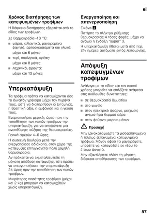el
57
Χρόνος διατήρησης των
κατεψυγμένων τροφίμων
Η διάρκεια διατήρησης εξαρτάται από το
είδος των τροφίμων.
Σε θερμοκρασία -18 °C:
■ ψάρια, αλλαντικά, μαγειρεμένα
φαγητά, αρτοσκευάσματα και γλυκά:
μέχρι και 6 μήνες
■ τυρί, πουλερικά, κρέας:
μέχρι και 8 μήνες
■ λαχανικά, φρούτα:
μέχρι και 12 μήνες
Υπερκατάψυξη
Τα τρόφιμα πρέπει να καταψύχονται όσο
το δυνατόν γρήγορα μέχρι τον πυρήνα
τους, ώστε να διατηρηθούν οι βιταμίνες,
η θρεπτική αξία, η εμφάνιση και η γεύση
τους.
Ενεργοποιήστε μερικές ώρες πριν την
τοποθέτηση των νωπών τροφίμων την
υπερκατάψυξη, για να αποφύγετε μια
ανεπιθύμητη αύξηση της θερμοκρασίας.
Γενικά αρκούν 4–6 ώρες.
Η συσκευή δουλεύει μετά την
ενεργοποίηση αδιάκοπα, στον χώρο της
κατάψυξης επιτυγχάνεται πολύ χαμηλή
θερμοκρασία.
Αν πρόκειται να εκμεταλλευτείτε τη
μέγιστη απόδοση κατάψυξης, τότε πρέπει
να ενεργοποιήσετε την υπερκατάψυξη
24 ώρες πριν την τοποθέτηση των νωπών
τροφίμων.
Μικρότερες ποσότητες τροφίμων (μέχρι
και 2 kg) μπορούν να καταψυχθούν
χωρίς υπερκατάψυξη.
Ενεργοποίηση και
απενεργοποίηση
Εικόνα "
Πατήστε το πλήκτρο ρύθμισης
θερμοκρασίας 4 τόσες φορές, μέχρι να
ανάψει η ένδειξη ”super” 3.
Η υπερκατάψυξη τίθεται μετά από περ.
2½ ημέρες αυτόματα εκτός λειτουργίας.
Απόψυξη
κατεψυγμένων
τροφίμων
Ανάλογα με το είδος και τον σκοπό
χρήσης μπορείτε να επιλέξετε ανάμεσα
στις ακόλουθες δυνατότητες:
■ σε θερμοκρασία δωματίου
■ στο ψυγείο
■ στον ηλεκτρικό φούρνο, με/χωρίς
ανεμιστήρα θερμού αέρα
■ στον φούρνο μικροκυμάτων
m Προσοχή
Μην ξανακαταψύξετε τα μισοξεπαγωμένα
ή τελείως ξεπαγωμένα κατεψυγμένα
τρόφιμα. Μόνον αφού τα μαγειρέψετε,
μπορείτε να καταψύξετε εκ νέου το
έτοιμο φαγητό.
Μην εξαντλήσετε πλέον τη μέγιστη
διάρκεια αποθήκευσης των τροφίμων.
 