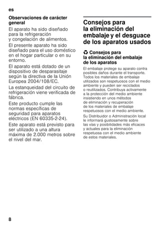 es
8
Observaciones de carácter
general
El aparato ha sido diseñado
para la refrigeración
y congelación de alimentos.
El presente aparato ha sido
diseñado para el uso doméstico
en el hogar particular o en su
entorno.
El aparato está dotado de un
dispositivo de desparasitaje
según la directiva de la Unión
Europea 2004/108/EC.
La estanqueidad del circuito de
refrigeración viene verificada de
fábrica.
Este producto cumple las
normas específicas de
seguridad para aparatos
eléctricos (EN 60335-2-24).
Este aparato está previsto para
ser utilizado a una altura
máxima de 2.000 metros sobre
el nivel del mar.
Consejos para
la eliminación del
embalaje y el desguace
de los aparatos usados
* Consejos para
la eliminación del embalaje
de los aparatos
El embalaje protege su aparato contra
posibles daños durante el transporte.
Todos los materiales de embalaje
utilizados son respetuosos con el medio
ambiente y pueden ser reciclados
o reutilizados. Contribuya activamente
a la protección del medio ambiente
insistiendo en unos métodos
de eliminación y recuperación
de los materiales de embalaje
respetuosos con el medio ambiente.
Su Distribuidor o Administración local
le informará gustosamente sobre
las vías y posibilidades más eficaces
y actuales para la eliminación
respetuosa con el medio ambiente
de estos materiales.
 